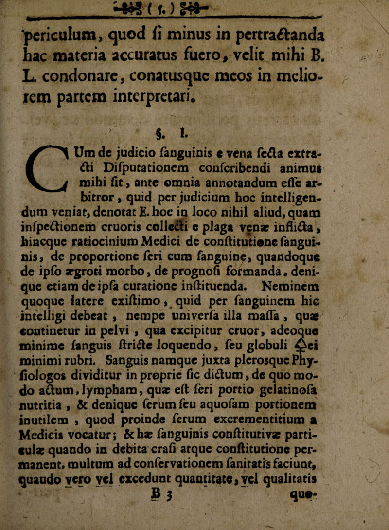 periculum, quod fi minus in pertractanda hac materia accuratus fuero, velit mihi B. L. condonare, conatusquc meos in melio¬ rem partem interpretari. §. l. CUm de judicio fanguinis e vena fefla extra¬ hi Difputacionem confcribendi animus mihi fit, ante omnia annotandum efle ar¬ bitror , quid per judicium hoc intclligcn- dum veniat, denotat £. hoc in loco nihil aliud, quam infpe&ionem cruoris collc&i e plaga venae infii&a, hiacque ratiocinium Medici de conftitutione fangui- nis, de proportione feri cum fanguine, quandoque de ipfo aegroti morbo, de prognofi formanda, deni¬ que etiam deipfa curatione inftituenda. Neminem quoque latere exillimo, quid per fanguinem hic intelligi debeat, nempe univerfa illa mada , quae continetur in pelvi , qua excipitur eruor, adeoque minime fanguis ftri&c loquendo, feu globuli ^ei minimi rubri. Sanguis namque juxta plerosque Phy- fiologos dividitur in proprie fic diftum, de quo mo¬ do aftum,lympham, quae e(l feri portio gelatinofa nutritia , & denique ferum feu aquofam portionem inutilem , quod proinde ferum excrcmentitium a Medicis vocatur; &hae fanguinis conftitutiva; parti¬ cula; quando in debita crafi atque conftitutione per¬ manent. multum ad confervationem fanitatis faciunt, quando vero ycl excedunt quantitate, vel qualitatis B 3 quo-