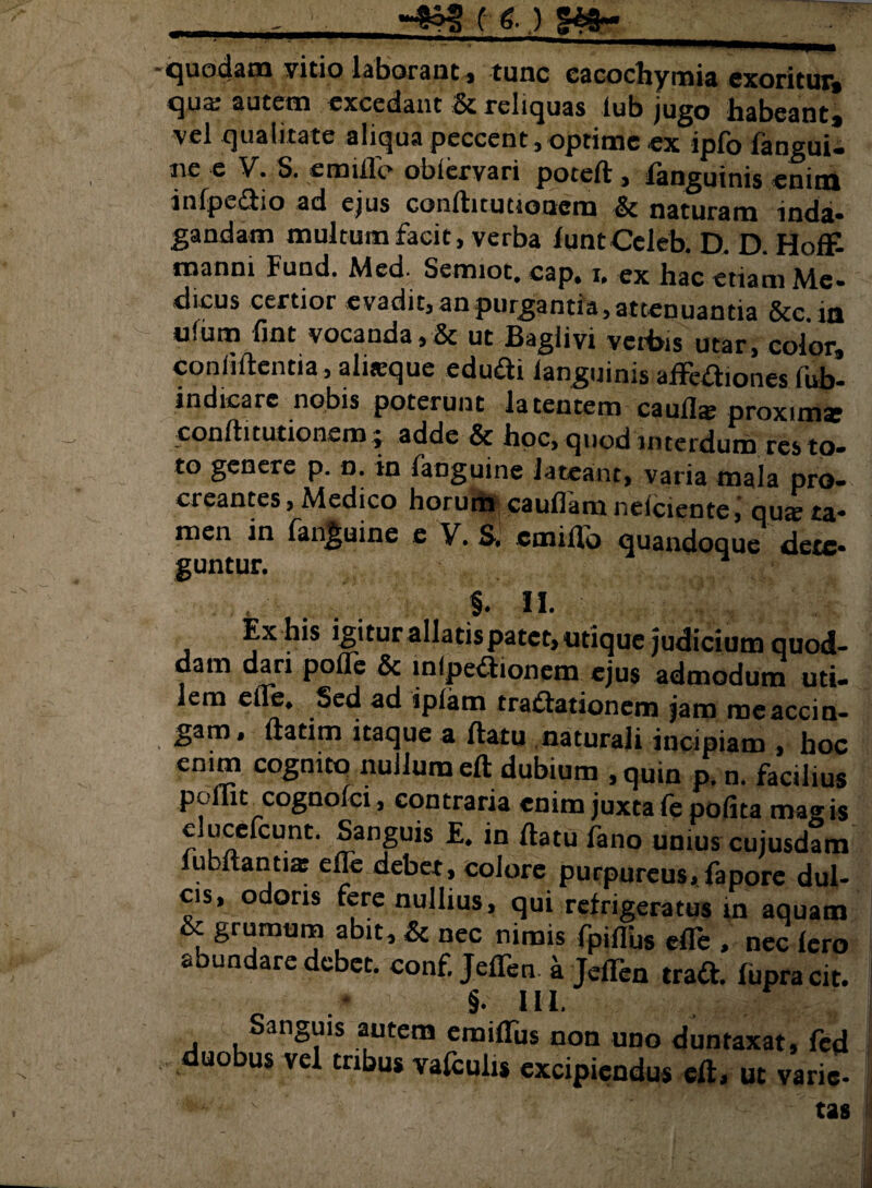 -quodam vitio laborant, tunc cacochymia exoritur, qua: autem excedant & reliquas lub jugo habeant, vel qualitate aliqua peccent, optime «x ipfo fangui- ne e V. S. e mille obiervari potefl, languinis enim infpedio ad ejus conflitutioncm & naturam inda¬ gandam multum facit, verba funtCeleb. D. D. Hoff- manni Fund. Med- Semiot. cap, i, ex hac etiam Me¬ dicus certior evadit, an purgantia, attenuantia &c. in u!um fmt vocanda,& ut Baglivi vciBis utar, color, confidentia, ahtcque edudi languinis affediones fub- indicarc nobis poterunt latentem cauli* proxim* conllitutionem; adde & hoc, quod interdum res to¬ to genere p. n. in fanguine lateant, varia mala pro¬ creantes, Medico horum cauflam nelciente, qu* ta¬ men in fanguine e V. S. cmiilo quandoque dete¬ guntur. , §. II. Ex his igitur allatis patet, utique judicium quod- dam dari polle & lnlpedionem ejus admodum uti¬ lem elle. Sed ad ipiam tradationem jam me accin¬ gam, ftatim itaque a flatu naturali incipiam , hoc enim cognito nullum eft dubium ,quin p. n. facilius P, 'cogn°lci, contraria enim juxta fe polita mavis elucefcunt. Sanguis £. in flatu fano unius cujusdam lubftanti* elle debet, colore purpureus, faporc dul¬ cis, odoris fere nullius, qui refrigeratus in aquam & grumum abit, & nec nimis fpifTus efle , nec fero abundare debet, conf. JefTen a JelTen trad. fupra cit. §. HI. Sanguis autem emiffus non uno duntaxat, fcd * uo us ve^ tri^us vafculis excipiendus eft, ut varie-