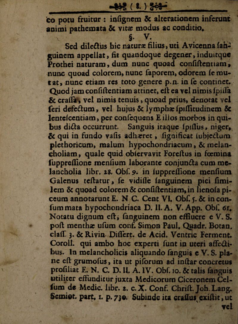__«tw (i) ga* -_ eo potu fruitur : infignem & alterationcm inferunt animi pathemata & vita? modus ac conditio» \ §. V. Sed dile&us bic na tunc filius, uti Avicenna fah- guinem appellati fit quandoque degener , indui tque Prothci naturam, dum nunc quoad confidentiam, nunc quoad colorem, nunc faporem, odorem fe mu¬ tat, nunc etiam res toto genere p.n. in fe continet. Quod jam confidentiam attinet, cd ea vel nimis fpifla & craflr, vel nimis tenuis, quoad prius, denotat vel feri defc&um, vel hujus & lympha? fpiflitudinem & lentcfcentiam, per confequens £ illos morbos in qui¬ bus di&a occurrunt. Sanguis itaque (pifliis, niger, & qui in fundo vafis adharrec, figaificat iubjeCtum plethoricum, malum hypochondriacum, & melan¬ choliam, quale quid obfervavit Foredus in foemina fuppredione menfium laborante conjun&a cum me¬ lancholia libr. 28. Obf. 9• in fuppreflione menfium Galenus tedatur, fe vidifle fanguinem pici fimi- lem & quoad colorem & confidentiam, in lienofa pi¬ ceum annotarunt £. N C. Cent VI. Obf. y. & in con- fummata hypochondriaca D. II. A. V. App. Obf. tfr» Notatu dignum edi fanguinem non effiucre e V. S. pod mentha: ufum conf. Simon Paul» Quadr. Botan. claflf, 3. & Rivin Diflert. de Acid. Ventric Ferment. Coroll. qui ambo hoe experti funt in uteri affe&i- bus. In melancholicis aliquando fanguig e V. S. pla¬ ne ed grumofus, ita ut piforum ad indar concretus profiliat E. N. C. D. II. A. IV. Obf. 10. & talis fanguis utiliter effunditur juxta Medicorum Ciceronem Cel- fum de Medie, libr. t. c.X. Conf. Chrid. Joh. Lang. Semiot. part* x. p.730. Subinde ita cradus^exidit^t ' yel