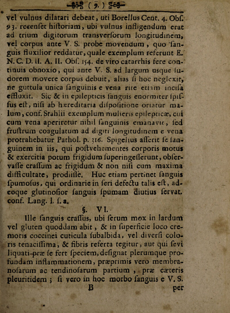 «jjitg c%) _ . vel vulnus dilatari debeat, uti Borcllus Cent. 4. ObC 93. recenfet hiftoriam, ubi vulnus infligendum erat ad trium digitorum trans veriorum longitudinem, vel corpus ante V. S. probe movendum , quo (an¬ guis fluxilior reddatur, quale exemplum referunt E. N. C. D. U. A. II. ObC 154. de viro catarrhis fere con¬ tinuis obnoxio, qui ante V. S. ad largum usque lii- dorem movere corpus debuit, alias Ii hoc neglexit, nc guttula unica fanguinis c vena rite etnm incifa effluxit. Sic & in epilepticis fanguis enormiter Ipif- fus cli:, nili ab hxrcdicana difpolitione oriatur ma¬ lum, conf. Stahlii exemplum mulieris epileptica, cui cum vena aperiretur nihil fanguinis emanavit, led fruftrum coagulatum ad dsgm longitudinem e vena protrahebatur Pathol. p. 316. Spigciius affecit fc laa- guinem in iis, qui poli vehementes corporis motus & exercitia potum frigidum fuperingeflerunt, obfer- vaffe craffum ac frigidum & non nifi cum maxima difficultate, prodiifle. Huc etiam pertinet fanguis Ipumofus, qui ordinarie in feri defedu talis eft, ad- eoque glutinofior fanguis Ipumam diutius fervat conf. Lang. 1. f. a* §. VI. Ille fanguis craffus, ubi ferum mox in lardum vel gluten quoddam abit, & in fuperficie loco cre¬ moris coccinei cuticula fubalbida, vel diverfi colo¬ ris tenaciffima, & fibris referta tegitur, aut qui fevi liquati-prae (e fert fpeciem,defignat plerumque pro¬ fundam inflammationem, praeprimis vero membra- nofarum ac tendinofarum partium , prae caceris pleuritidera 5 fi vero in hoc morbo fanguis e V* S. B per