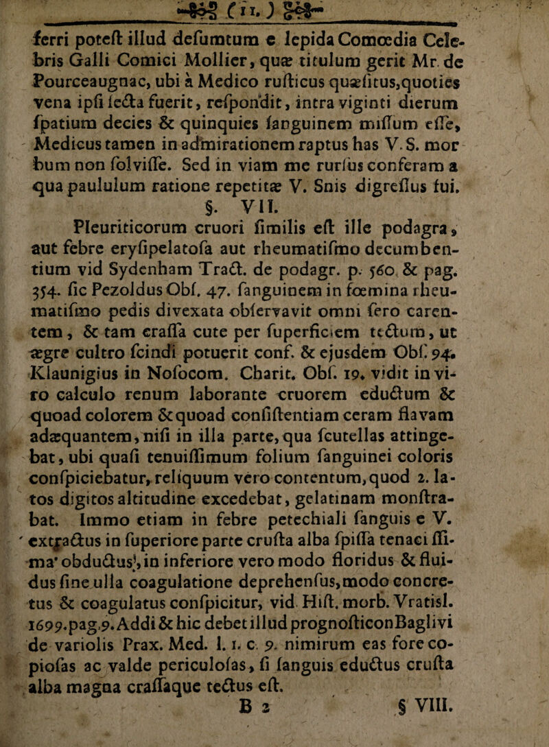 ferri potefl: illud defumtum c lepida Comoedia Cele¬ bris Galli Comici Mollier, qu» titulum gerit Mr de Pourceaugnac, ubi a Medico rufticus qusditus,quoties vena ipfi leda fuerit, rcfpondit, intra viginti dierum fpatium decies & quinquies fanguinem milium die, Medicus tamen in admirationem raptus has V. S. mor bum non folvifle. Sed in viam me rurius conferam a «qua paululum ratione repetita? V. Snis digrefius fui, §, VII. Pleuriticorum cruori fimilis eft ille podagra» aut febre eryfipelatofa aut rheumatifmo decumben¬ tium vid Sydenham Tradi, de podagr. p. 560 & pag. 354. fic PezoJdus Obf. 47. fanguinera in foemina rheu- matifmo pedis divexata oblervavit omni fero caren¬ tem» & tam crafla cute per fupcrficiem ttdlum, ut aegre cultro fcindi potuerit conf. & ejusdem Obfi 94. Klaunigius in Nofocom. Charit. Obf. 19* vidit invi^ ro calculo renum laborante cruorem edudlura & quoad colorem &quoad confidendam ceram flavam adaequantem, nili in illa parte, qua fcutellas attinge¬ bat, ubi quafi tenuillimum folium fanguinei coloris confpiciebatur, reliquum vero contentum, quod 2. la¬ tos digitos altitudine excedebat, gelatinam monftra- bat. Immo etiam in febre petechiali fanguis e V. ' cxtjadius in fuperiore parte crufta alba fpilTa tenaci fii- mafobdudlus!,in inferiore vero modo floridus &flui- dus fine ulla coagulatione deprehenfus,modo concre¬ tus Sc coagulatus confpicitur, vid Hift, morb. Vratisl. I699.pag>9* Addi & hic debet illud prognofticonBaglivi de variolis Prax. Med. 1. u c. 9* nimirum eas foreco- piofas ac valde periculofas , fi fanguis edutftus crufta ■ alba magna cralfaquc te£lus eft. , B 2 § VIII.