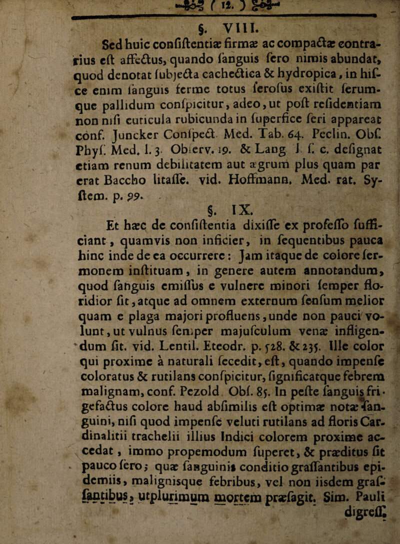 Sed huic confidentiae firmas ac compa&a: contra¬ rius cft affe&us, quando fanguis fero nimis abundat» quod denotat (ubjefta cachedtica & hydropica, in hif- ce enim languis ferme totus ferofus exidit ferum- que pallidum confpicitur, adeo,ut poft refidemtiam nonmfi cuticula rubicunda in fuperfice feri appareat conf. Juncker Conlped Med. Tab. 64. Peclin. Obf. Phyf Med, 1.3. Obierv. 19. & Lang J f. c. defignat etiam renum debilitatem aut agrum plus quam par erat Baccho litaflfc. vid. Hoffmann, Med. rat, Sy- ftem. p. - , §. ix. Et hasc de confidentia dixifle ex profeflb fuffi- ciant, quamvis non inficier, in fequentibus pauca hinc inde de ea occurrere: Jam itaque de colore fer- monem indituam, in genere autem annotandum» quod fanguis cmiflus e vulnere minori (emper flo¬ ridior fit,atque ad omnem externum fenfummelior quam e plaga majori profluens, unde non pauci vo¬ lunt, ut vulnus femper majufculum ven^ infligen- dum fit. vid. Lentil. Eteodr. p. 5-28. 235. Ille color qui proxime a naturali fecedit,eft, quando impenfc coloratus & rutilans confpicitur, figmficatque febrem malignam, conf. Pezold Obf 85. In pede fanguis fri • gcfa&us colore haud abfimilis eft optimas notscfan- guini, nifi quod impenfc veluti rutilans ad floris Car. dinalitii trachelii illius Indici colorem proxime ac- N cedat, immo propemodum fuperet, & praeditus fit '• pauco (ero; qua: fasguinis conditio graffantibus epi- demiis, malignisque febribus, vel non iisdem grafc famibus s utplurimura mortem prefagit. Sim. Pauli digreflC