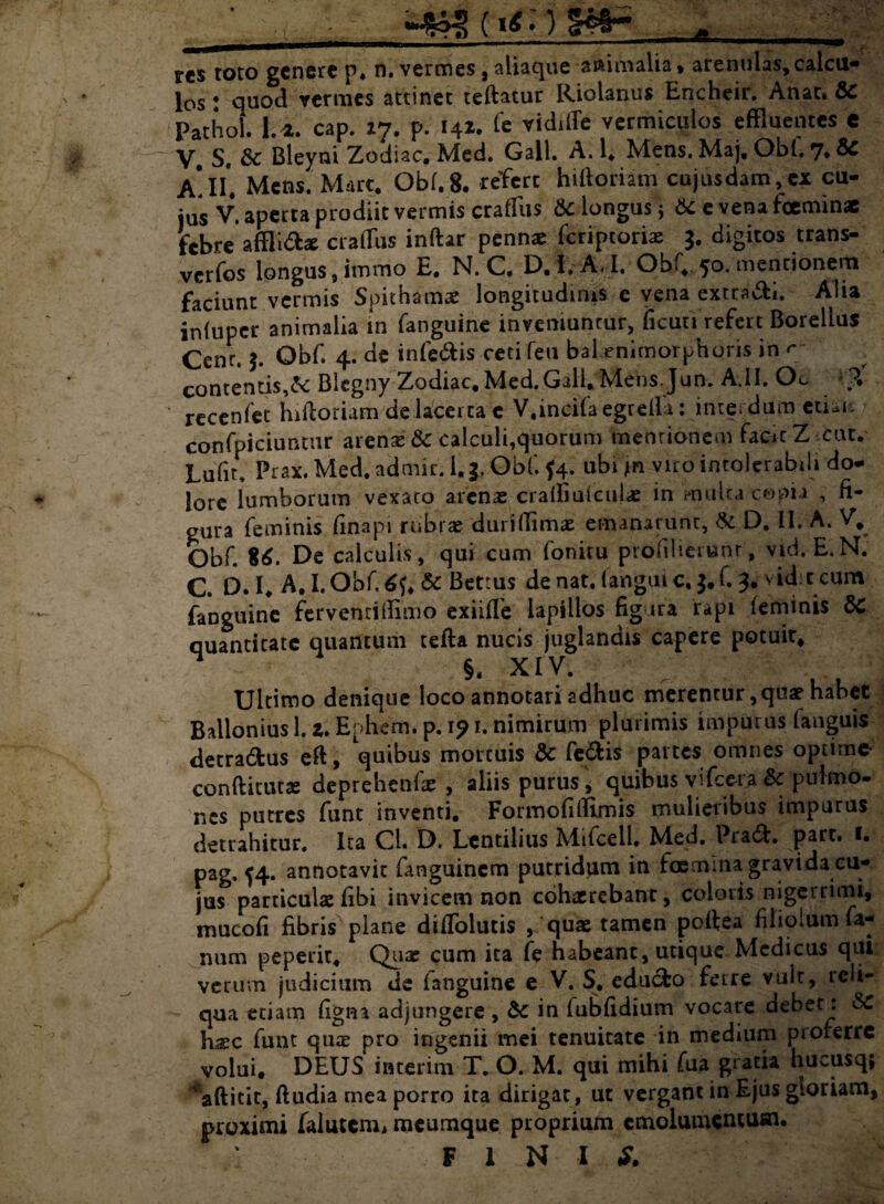 A res toto genere p. n. vermes, aliaque animalia, arenulas,calcu¬ los ! quod vermes attinet teftatur Riolanus Encheir. Anae» &C Pathol. 1.4. cap. 17. p. 14*. Te vidiffe vermiculos effluentes e V. S. & Bleyni Zodiac. Med. Gall. A. 1. Mens. Maj, Obi. 7. & A*.II*. Mens. Mare. Obi.8. refert hiftoriam cujusdam,cx cu¬ ius V. aperta prodiit vermis craffiis & longus j e venafoeminae febre affli&z craffiis inftar pennae feriptoriae 3. digitos trans- verfos longus, immo E. N. C, D.l.A.I. Obi, 50. mentionem faciunt vermis Spithamas longitudinis c vena cxtta&i. Alia inluper animalia in fanguine inveniuntur, ficun refert Boreilus Cenr. 3. Obf. 4. de infe&is ceti feu balenimorphoris in ^ contentis,& Blegny Zodiac, Med.Gall» Nlensjun. A.II, Oc *p. recenfct hiftoriam de lacerta c V.incifaegrelia: interdum euai, confpiciuntur arenas & calcuii,quorum mentionem facit Z Cur. Lufn, Prax. Med, admir. 1.3. Obf. $4. ubi jn viro intolerabili do¬ lore lumborum vexato arenae craffiufciilx in mulca copia , fi¬ gura feminis finapi rubrae duri (limas emanarunt, & D. II. A. V. Obf. $6. De calculis, qui cum lonitu prolilienant, vid. E.N. C. D. I, A.I.Obf.^f. & Betrus de nat. languic, $,f. 3. s ider eum fanguine ferventiffimo exiifTe lapillos fig ira rapi feminis 8C quantitate quantum tefta nucis juglandis capere potuit* $. XIV. Ultimo denique loco annotari adhuc merentur, quae habet Ballonius 1. a. Enhem. p. 1? 1. nimirum plurimis impurus fanguis detradfcus eft, \mbus mortuis & fe&is partes omnes optirnt conftitutas deprebetifae , aliis purus , quibus vifcera & pulmo- nes putres funt inventi. Formofiffimis mulieribus impurus detrahitur. Ita Cl. D. Lentilius Mifcell. Med. Pradh part. 1. pag, ^4. annotavit fanguinem putridam in fcemma gravida cu¬ jus particulae fibi invicem non cohaerebant, coloris nigerrimi, mucofi fibris plane diffolutis quae ramen poffea filiolum fa¬ num peperit, Quae cum ita fe habeant, utique Medicus qui verum judicium de (anguine e V. S, cducfco ferre vulr, reli¬ qua etiam figna adjungere , dc in fubfidium vocare debet: SC hsc funt quae pro ingenii mei tenuitate in medium proferre volui. DEUS in teri m T. O. M. qui mihi fua gratia hucusq; ^aftitit, ftudia mea porro ita dirigar, ut vergant in Ejus gloriam, proximi faiutem, meumque proprium emolumentum. F l N I S.