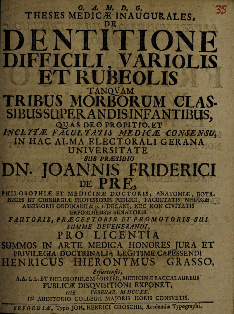 THESES MEDIC-ffi*INAUGURALES, DE DIFFICILI, VARIOLIS ET RUBEOLIS TANQVAM TRIBUS MORBORUM CLAS- SIBUS SUPER ANDIS INFANTIBUS, QUAS DEO PROPITIO, ET INCLITAE FACULTATIS MEDICAE. CONSENSU, IN HAC ALMA ELECTORALI GERANA UNIVERSITATE DN. SUB PRALSIDIO DE PRE, PHILOSOPHIA ET MEDICINA DOCTORlt$, ANATOMIA , BOTA- NICES ET CHIRURGIA PROFESSORIS PUBLICI, FACULTATIS MEDICA ASSESSORIS ORDINARII & p. t. DECANI, NEC NON CIVITATIS ERFORDIENS1S SENATORIS FAUTORIS, PR/ECEPTORIS ET PROMOTORIS SUI SUMME DEFENERANDI, PRO LICENTIA SUMMOS IN ARTE MEDICA HONORES JURA ET PRIVILEGIA DOCTRINALI A LEGITIME CAPESSENDI HENRICUS HIERONYMUS GRASSO, Srfurtcnfis, A*A. L.L.ET PHILOSOPHIAMAGISTER, MEDICINA BACCALAUREUS PUBLICiE DISQVISITIONI EXPONET, 1)IS FEBRUER. MDCCXX. IN AUDITORIO COLLEGII MAJORIS IIORIS CONSVETIS._ 8RF ORD IAi, Typis JOhT^^NRICI~GROSCHII, Academiae Typographi.