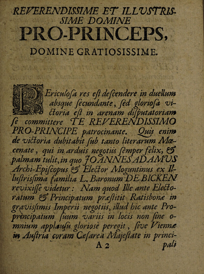 SIME DOMINE PRO-PRINCEPS, DOMINE GRATIOSISSIME. Erkuloft res efl defendere in duellum absque fecundante, fid glorioft vi- doria ejl in arenam difputatoriam fe committere TE REVERENDISSIMO PRO-PRINCIPE patrocinante. Quis enim de vidoria dubitabit (ub tanto literarum Alce- __ m ^ cenate, qui in arduis negotiis fmper felix, palmam tulit,in quo JO ANNESADAAEVS Archi-Epifopus Eleclor Aloguntinus ex II- lufrisfma familia E. Baronum DE B1CKEN revixijp videtur: Nam quod Ille ante Eledo- ratum & Principatum prafluit Ratis bona in gravisfimis Imperii negotiis, illud hic ante Pro- principatum fuum variis in locis non fine o- mnium applaufu gloriose peregit, fve Vienna m Auflria coram Cafarea Alojeflate in princi-