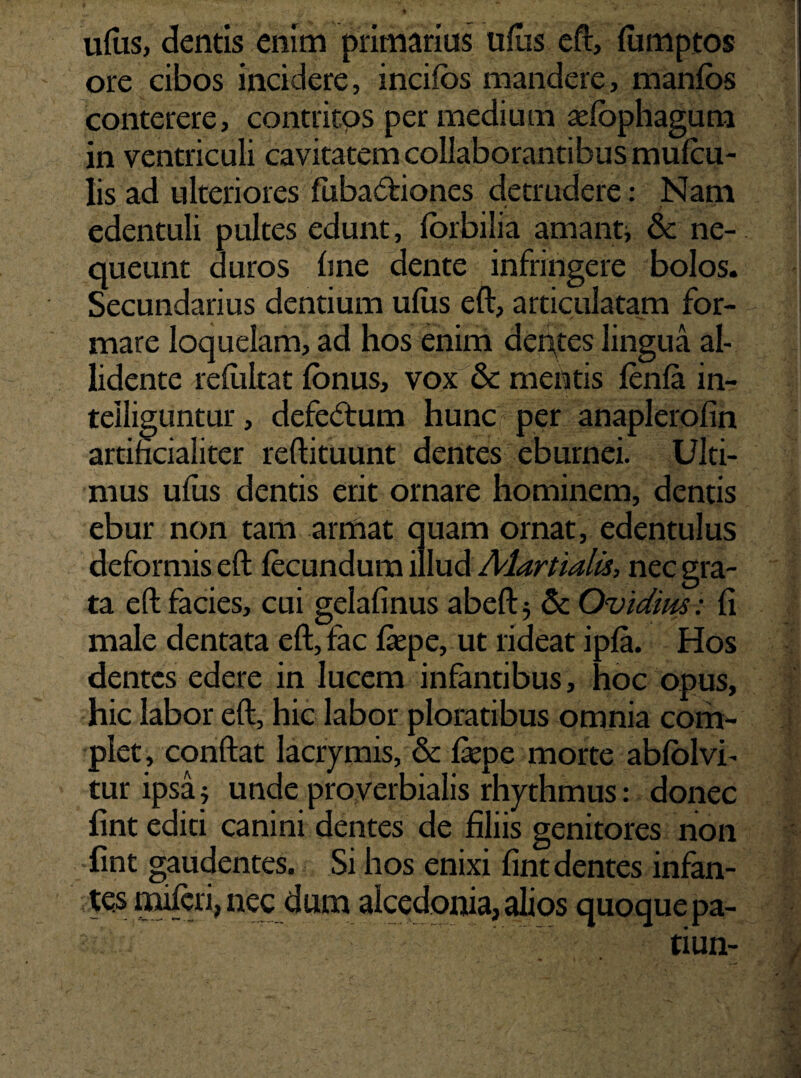udis, dentis enim primarius ufus eft, flimptos ore cibos incidere, incifos mandere, manfos conterere, contritos per medium sefophagum in ventriculi cavitatem collaborantibus mufcu- lis ad ulteriores fiibasftiones detrudere: Nam edentuli pultes edunt, forbilia amant, & ne¬ queunt duros line dente infringere bolos. Secundarius dentium ufus eft, articulatam for¬ mare loquelam, ad hos enim derues lingua al¬ lidente refiiltat fbnus, vox & mentis lenia in- teiliguntur, defectum hunc per anaplerofin artificialiter reftituunt dentes eburnei. Ulti¬ mus ufus dentis erit ornare hominem, dentis ebur non tam armat quam ornat, edentulus deformis eft fecundum illud Martialis, nec gra¬ ta eft facies, cui gelafinus abeft 5 & Ovidius: fi male dentata eft, fac liepe, ut rideat ipfa. Hos dentes edere in lucem infantibus, hoc opus, hic labor eft, hic labor ploratibus omnia com¬ plet, conftat lacrymis, & fiepe morte abfolvi- tur ipsa; unde proverbialis rhythmus: donec lint editi canini dentes de liliis genitores non lint gaudentes. Si hos enixi lint dentes infan¬ tes miferi, nec dum alcedonia, alios quoque pa- tiun-