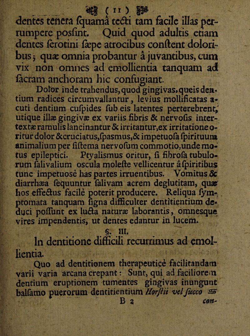dentes tenera Iquama tedti tam facile illas per¬ rumpere posfint. Quid quod adultis etiam dentes ferotini fepe atrocibus conftent dolori¬ bus 5 quas omnia probantur a juvantibus, cum vix non omnes ad emollientia tanquam ad Iaeram anchoram hic confugiant. Dotor inde trahendus,quod gingivas,queis den¬ tium radices circumvallantur, levius mollificatas a* cuti dentium cufpides fub eis latentes perterebrent,' utique illas gingiva; ex variis fibris & nervofis inter¬ texta; ramulis lancinantur & irritantur,ex irritatione o- ritur dolor &cruciatus,fpasmus,& impetuofa (piriruum animalium per fiftema nervofum commotio,unde mo¬ tus epileptici. Ptyalismus oritur, fi fibrofa tubulo¬ rum Clivalium oscula molefte vellicentur afpiritibus tunc impetuose has partes irruentibus. Vomitus 8c diarrhoea (equuntur falivam acrem deglutitam, quae' hos effe&us facile poterit producere. Reliqua fym- ptomata tanquam figna difficulter dentitientium de¬ duci poliunt ex lufla naturas laborantis, omnesque vires impendentis, ut dentes edantur in lucem. §. III. In dentitione difficili recurrimus ad emol¬ lientia. Quo ad dentitionem therapeutice facilitandam varii varia arcana crepant: Sunt, qui ad faciliorem dentium eruptionem tumentes gingivas inungunt balfamo puerorum dentitientium Horjiii vdfucco ss B a con-