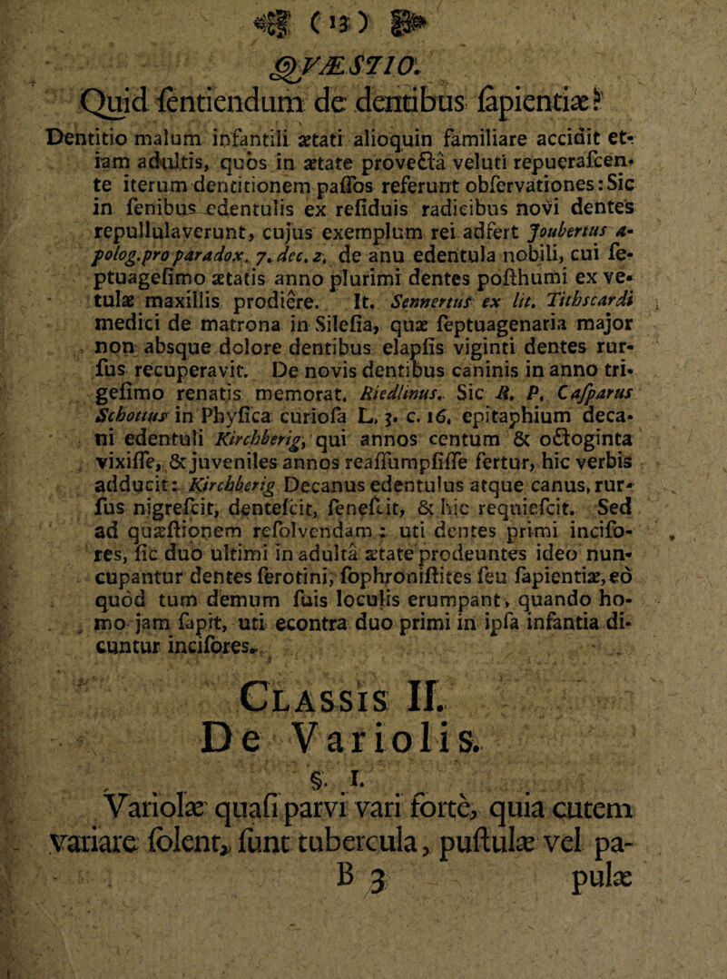 QVMSJIO. Quid lentiendum de dentibus lapiendae t ' •*. * <( vi » ’• * p * - : ** ' .. * J, Dentitio malum infantili setati alioquin familiare accidit et¬ iam adultis, quos in aetate provefla veluti repuerafcen* te iterum dentitionem paflbs referunt obfervationes:Sic in fenibus -edentulis ex refiduis radicibus novi dentes repullulaverunt, cujus exemplum reladfert Joubenus polog.pro paradox. 7+dect de anu edentula nobili, cui fe- ptuagefimo aetatis anno plurimi dentes poflhumi ex ve¬ tulae maxillis prodiere. It. Sennertus ex lit. Tithscardi medici de matrona in Silefia, quae feptuagenaria major non absque dolore dentibus elapfis viginti dentes rur- fus recuperavit. De novis dentibus caninis in anno tri* geiimo renatis memorat. Iliediinus. Sic R. Pt Cafparus Schottusm Phyfica curiofa L, j. c. 16. epitaphium aeca* ni edentuli Kinhberig, qui annos centum & o&oginta vi x i fle, & juveniles annos reafliimpflfle fertur, hic verbis adducit: Kircbherig Decanus edentulus atque canus, rur- fus nigrefcit, dentefcit, fenef.it, & hic reqniefcit. Sed ad quadiionem refolvendam : uti dentes primi incifo- res, fle duo ultimi in adulta state prodeuntes ideo nun¬ cupantur dentes ferotini, fophroniftites feu fapientis,ed quod tum demum fuis loculis erumpant, quando ho¬ mo jam fapit, uti econtra duo primi in ipfa infantia di¬ cuntur incifores^ Classis II. D e V ar i olis. . . . i 'S Variolae quafi parvi vari forte, quia cutem variare folenr* funt tubercuia, pullulae vel pa-