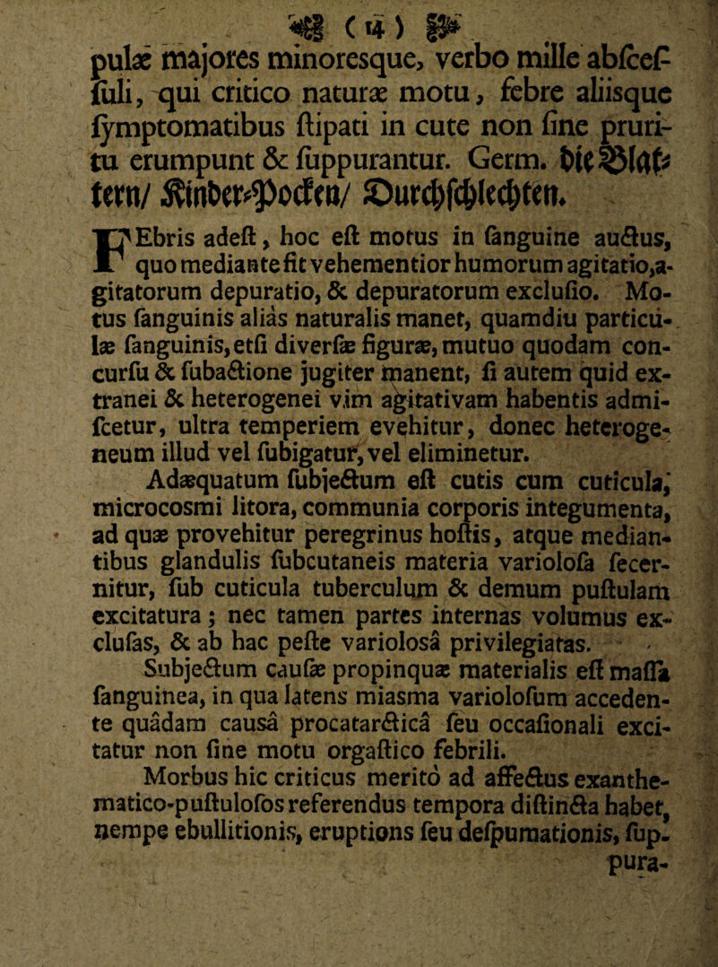 <<g (H) P*. ;■ pulse majores minoresque, verbo mille ablce£ iuli, qui critico naturae motu, febre aliisque iymptomatibus ftipati in cute non fine pruri¬ tu erumpunt & luppurantur. Germ. terti/ $m&eH>ocfw/ JDurc&fc&lec&ten» F? Ebris adeft, hoc eft motus in (anguine audtus, ' quo mediante fit vehementior humorum agitatio,a- gitatorum depuratio, & depuratorum excludo. Mo¬ tus fanguinis alias naturalis manet, quamdiu particu¬ la: (anguinis,etfi diverfe figurte, mutuo quodam con- curfu & fubaftione jugiter manent, fi autem quid ex¬ tranei & heterogenei v.im agitativam habentis admi- fcetur, ultra temperiem evehitur, donec heteroge? neum illud vel fubigatur, vel eliminetur. Adaequatum fubje&um eft cutis cum cuticula,' microcosmi litora, communia corporis integumenta, ad quae provehitur peregrinus hoftis, atque median¬ tibus glandulis lubcutaneis materia variolofa decer¬ nitur, fub cuticula tuberculum & demum puftulam excitatura; nec tamen partes internas volumus ex- clulas, & ab hac pefte variolosa privilegiatas. - Subjeftum caufae propinqux materialis eft mafla fanguinea, in qua latens miasma variolofum acceden¬ te quadam causa procatar&ica (eu occafionali exci¬ tatur non fine motu orgaftico febrili. Morbus hic criticus merito ad affeftus exanthe- matico-puftulofos referendus tempora diftin&a habet, nempe ebullitionis, eruptions feu delpumationis, fup. ' pura-