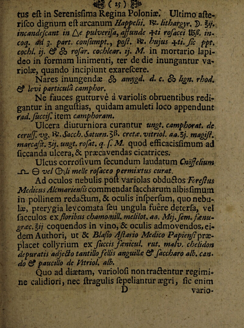 tus eft in Serenisfima Regina Polonise.' Ultimo afte- rifco dignum eft arcanum Happelii. R2. lithargyr. 5. §//. incandefcant in [\e pulverifa, affunde q-ti rojdcei Vofi. in• ^ 3- port. confumptpo/?. Rt. ■y.ti.Jic ppt. cochl. ij. fi? oo rofar. cochlear. ij. M. in mortario lapi¬ deo in formam linimenti, ter de die inungantur va¬ riolae, quando incipiunt exarefcere. Nares inungendae oo amygd. d. c. co liga. rhod. fi? levi particula camphor. Ne fauces gutturve a variolis obruentibus redi¬ gantur in anguftias, quidam amuleti loco appendunt fad. Juccif. item camphoram. Ulcera diuturniora curantur mgt. camphorat. de cerufflvg, W.Sacch.Saturn.^fi. creta, vitriol. aa.Sj. magift. tnarcafft. $ij. ungt. rofat. q. f. M. quod efficacisfimum ad ficcanda ulcera, & praecavendas cicatrices. Ulcus corrofivum fecundum laudatum Cnoffelium su © vel <3\li meile rofacco permixtus curat. Ad oculos nebulis poli: variolas obdu&os Tcrejlus Medicus Akmariends commendat faccharum albisfimum in pollinem redarum, & oculis infperfum, quo nebu¬ lae, pterygia levcomata feu ungula fuere deterfa, vel facculos ex floribus chamomill. melilot. aa. Mij.fem.faau- grac. §ij coquendos in vino, & oculis admovendos, ei- detn Authori, ut & Blafio Afeario Medico Papietffi prae- placet collyrium ex fuccisfanicul. rut. malv. chelidon depuratis adjeSo tantillo fellis anguilla fi? faccharo alb. can. do fi? pauciUo de Vitriol. alb. y Quo ad diaetam, variolofi nontra&entur regimi¬ ne calidiori, nec ftragulis fepeliantur aegri, fic enim