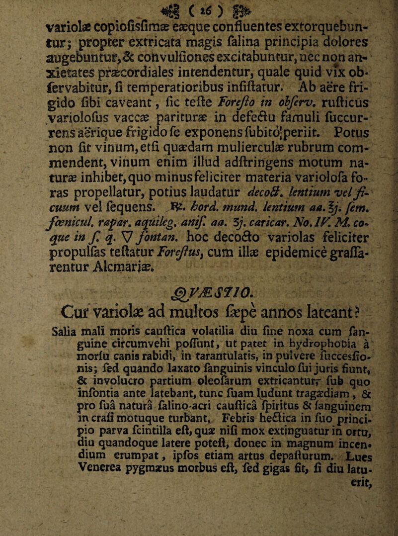 «$1 (*0 §&> variolae copiofisfim* eaeque confluentes extorquebun¬ tur; propter extricata magis falina principia dolores augebuntur,& convuhlones excitabuntur, nec non an¬ xietates praecardiales intendentur, quale quid vix ob* fervabitur, fi temperatioribus infiftatur. Ab aere fri¬ gido fibi caveant, fic tefte Forefio in obfirv. rufticus variolofus vaccae pariturae in defe<3u famuli fuccur- rens aerique frigido fe exponens fubitojperiit. Potus non fit vinum,etfi quaedam mulierculae rubrum com¬ mendent, vinum enim illud adftringens motum na¬ turae inhibet, quo minus feliciter materia variolofa fo ¬ ras propellatur, potius laudatur decoB. lentium vel fi¬ cuum vel fequens. Jfft hord. mund. lentium aa. fj. [em. faenicul. rapar. aquikg. anif. aa. 5j. caricar. No. IV. M. co¬ que in fi q. S7 fontan. hoc deco&o variolas feliciter propulias teftatur Forefius, cum illae epidemice grafla* rentur Alcmariae. g)VM$710. Cur variolae ad multos fepe annos lateant? Salia mali moris cauftica volatilia diu fine noxa cum fan- guine circumvehi pofiunt, ut patet in hydrophoBia a morlu canis rabidi, in tarantulatis, in pulvere Fuccesfio- nis; fed quando laxato fanguinis vinculo fui juris fiunt, & involucro partium oleo&rum extricanturr fub quo infontia ante latebant, tunc fuam ludunt trag^diam , & pro fua natura falinoacri cauftica fpiritus & fanguinem in crali motuque turbant, Febris heflica in fuo princi¬ pio parva fcintilla eft, quae nifi mox extinguatur in ortu, diu quandoque latere poteft, donec in magnum incen» dium erumpat, ipfos etiam artus depafturum. Lues Venerea pygraatus morbus eft, fed gigas fit, fi diu latu¬ erit,