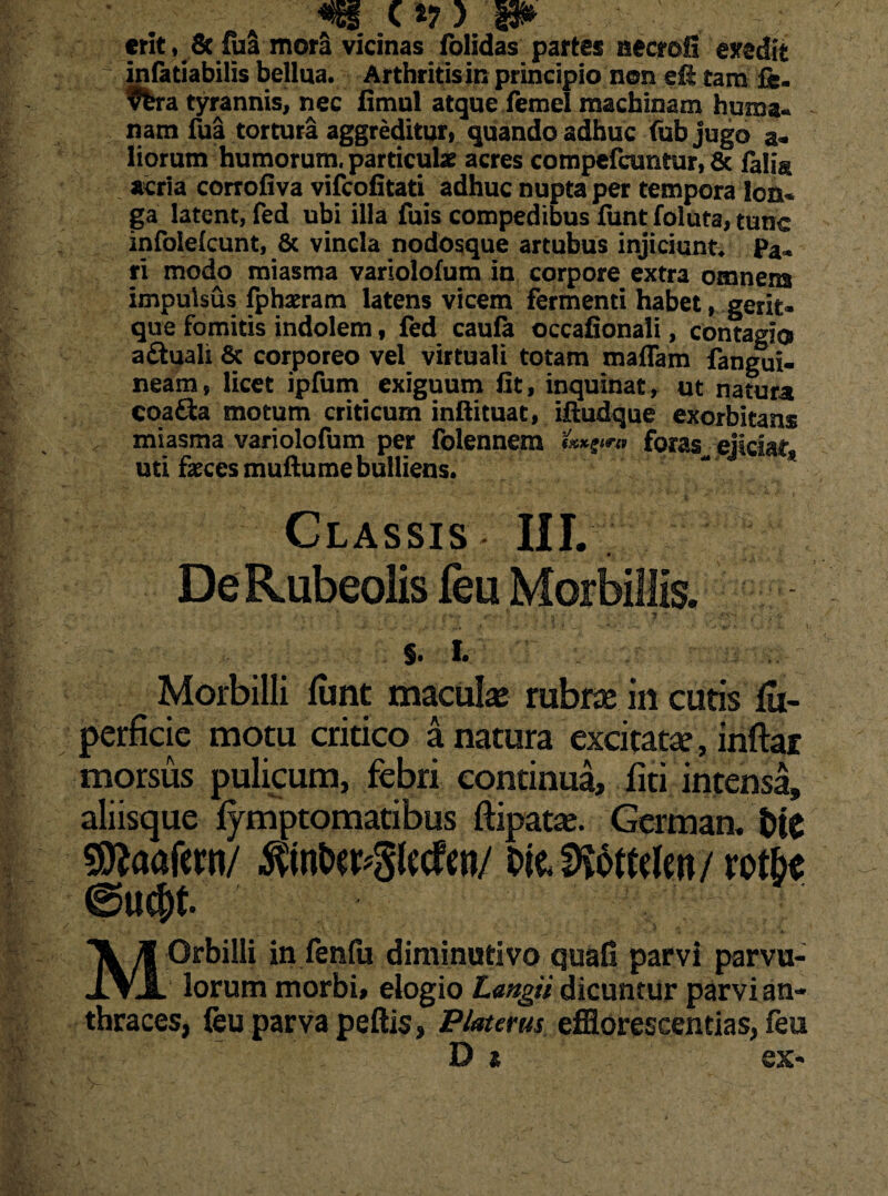 erit, Sc fua mora vicinas folidas partes necrofi evedit ~ infatiabilis bellua. Arthritis in principio non eft tam £e- $fera tyrannis, nec fimul atque femel machinam huma¬ nam fua tortura aggreditur, quando adhuc fub jugo al¬ liorum humorum, particulae acres compefcuntur, & falia acria corrofiva vifeofitati adhuc nupta per tempora lon¬ ga latent, fed ubi illa fuis compedibus funtfoluta, tunc infolefcunt, & vincla nodosque artubus injiciunt* Pa¬ ri modo miasma variolofum in corpore extra omnem impulsus fphaeram latens vicem fermenti habet, gerit- que fomitis indolem, fed caufa occafionali, contagio a&uali 8c corporeo vel virtuali totam maflam fangui- neam, licet ipfum exiguum fit, inquinat, ut natura coa£ta motum criticum inftituat, ifiudque exorbitans miasma variolofum per folennem (txxgtrn foras ejiciat, uti feces muftume bulliens. Classis III. De Rubeolis feu Morbillis. ♦ . ■- -/• ... • , ... . ' .* . > ■ ■. . - _ - • t.- * • ‘ .v i $. i. Morbilli funt macula rubra in cutis lu- perficie motu critico a natura excitatae, inftar morsus pulicum, febri continua, fiti intensa, aliisque lymptomatibus ftipara. German. blC f^aafern/ DfcDSomien/ rotbe MOrbilli in fenfu diminativo quafi parvi parvu¬ lorum morbi, elogio Lmgii dicuntur parvi an¬ thraces, feu parva peftis, Platerus efflorescendas, feu D i ex-