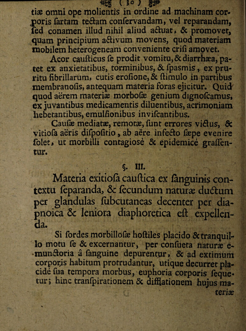 .«Sgg tJ» ) P» tiae omni ope molientis in ordine ad machinam cor¬ poris fartam te&am confervandam, vel reparandam, fed conamen illud nihil aliud aftuat» & promovet, quam principium aflivum movens, quod materiam mobilem heterogeneam conveniente crifi amovet. Acor caufticus fe prodit vomi tu, Scdiarrhasa, pa¬ tet ex anxietatibus, torminibus, & fpasmis, ex pru¬ ritu fibrillarum, cutis eroiione, & ftimulo in partibus membranofis, antequam materia foras ejicitur. Quid quod aerem materiae morbofe genium dignofcamus, ex juvantibus medicamentis diluentibus, acrimoniam hebetantibus, emulfionibus invifcantibus. Caulae mediatae, remotae, funt errores vi£tus, & vitiofa aeris difpofitio, ab aere infecto faepe evenire folet, ut morbilli contagiose & epidemice graflen- tur. : ' ' - ■ L M : ... - .. §. Ilf. • , .... .f Materia exitiofa cauftica ex fanguinis con¬ texta feparanda, & fecundum naturae dudtum per glandulas fubcutaneas decenter per dia- pnoica & leniora diaphoretica eft expellen¬ da. l Si fordes morbillofas hoftiles placido Sctranquil¬ lo motu fe & excernantur, per confueta naturae e- munftoria a fanguine depurentur, & ad extimum corporas habitum protrudantur, utique decurret pla¬ cide fua tempora morbus, euphoria corporis feque* tur i hinc tranfpirationem & difflationem hujus ma¬ teria?