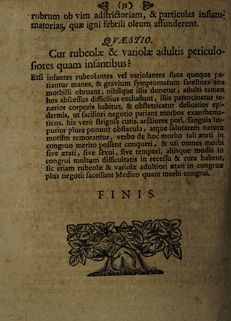 • ' ‘ <$| ■ (30 p» - rubrum ob vim adftriQoriam, & particulas inflant: matorias, quae igni febrili oleum affunderent. QVMSflO. Cur rubeolse & variola adultis periculo- fiores quam infantibus? Etfi infantes rubeolantes vel variolantes fuos quoque pa¬ tiantur manes, 8t gravium fymptomatum fatelhtes eos i morbilli obruant, nihilque illis donetur, adulti tamen hos abfceffus difficilius excludunt, illis patrocinatur te¬ nerior corporis habitus, & obftetricatur delicatior epi¬ dermis, ut faciliori negotio pariant morbos exanthema- ticos, his vero flrigola cutis* arftiores pori, fanguis im* purior plura ponunt obftacula > atque lalutarem natura motum remorantur, verbo de hoc morbo tali aetati in congruo meritopoflent conqueri, 8c uti omnes njorbi live aetati , five fexui > five tempori, aliisque modis m congrui multum difficultatis in receflu & cura habent, fic etiam rubeolx Sc variolae adultiori aetati in congrua: plus negotii faceffunt Medico quam morbi congrui# |