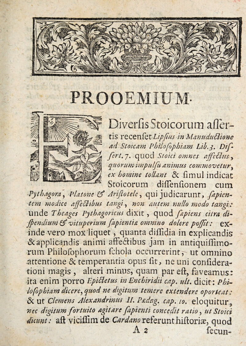 Di verfis Stoicorum afler- tis recenl'ht-LipJius in ManuduBione ad Stoicam Philofophiam Lib.y. Dif• fert.j. quod Stoici omnes ajfcBus, quorum impulfu animus commovetur, ex homine tollant & fimul indicat Stoicorum diflenfionem cum ■Pythagora, Platone (f Ariflotele, qui judicarunt, fapien- tem modice ajfeBibus tangi, non autem nullo modo tangis Unde Theages Pythagoricus dixit , quod fapiens citra di- fpendium & vituperium fapientitt omnino dolere pofflt: ex¬ inde vero mox liquet, quanta diffidia in explicandis & applicandis animi afreftibus jam in antiquiffimo- rum Philofophorum fchola occurrerint r ut omnino attentione & temperantia opus fit, ne uni conlidera- tioni magis , alteri minus, quam par eft, faveamus: ita enim porro EpiBctus in Enchiridii cap. ult. dicit : Phi¬ lo fophiam dic er e ^ quod ne digitum temere extendere oporteat: & Ut Clemens Alexandrinus II. Padag. cap. 10. eloquitur, nec digitum fortuito agitare fapienti concedit ratio, ut Stoici dicunt: aft viciflimde Cardanoreferunthiftoria?, quod } ■ ; A 2 fecun-