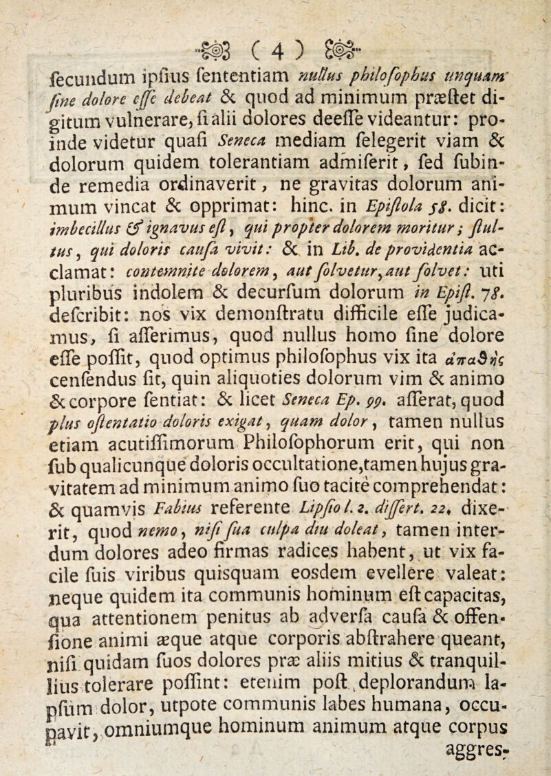 fecundum i piius fententiam nullus philofophus unquam; fine dolore ejje debeat & quod ad minimum praeftet di¬ gitum vulnerare, fi alii dolores deeiTe videantur: pro¬ inde videtur quafi Seneca mediam felegerit viam & dolorum quidem tolerantiam admiferit, fed fubin- de remedia ordinaverit, ne gravitas dolorum ani¬ mum vincat & opprimat: hinc, in Epijlola pg. dicit: imbecillus ignavus efl, qui propter dolorem moritur ; ful¬ tus , qui doloris caufa vivit: <3c in Lib. de providentia ac¬ clamat! contemnite dolorem, autfolvetur^aut folvet: uti pluribus indolem & decurfum dolorum in Epift. 78. defcribit: nos vix demonftratu difficile effe judica¬ mus, fi afferimus, quod nullus homo fine dolore effe poffit, quod optimus philofophus vix ita dira$»g cenfendus fit, quin aliquoties dolorum vim & animo & corpore fentiat: & licet Seneca Ep. 99. afferat, quod plus oflentatio doloris exigat, quam dolor, tamen nullus etiam acutiffimorum Philofophorum erit, qui non fub qualicunque doloris occultatione,tamen hujus gra¬ vitatem ad minimum animo fuo tacite comprehendat: & quamvis Fabius referente LipfioLz. differt. 22♦ dixe- rit, quod nemo, nififua culpa diu doleat, tamen inter¬ dum dolores adeo firmas radices habent, ut vix fa¬ cile fuis viribus quisquam eosdem evellere valeat: neque quidem ita communis hominum eft capacitas, qua attentionem penitus ab adverfa caufa & offen- fione animi aeque atque corporis abftrahere queant, nifi quidam fuos dolores prae aliis mitius & tranquil¬ lius tolerare poffint: etenim poft, deplorandum la- pfum dolor, utpote communis labes humana, occu¬ pavit, omniumque hominum animum atque corpus aggresr /