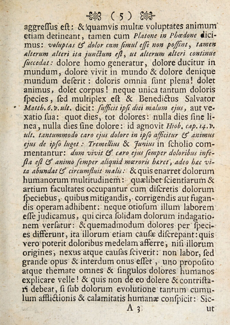 aggreffus eft: &!quanivis multae voluptates animum' etiam detineant, tamen cum Platone in Phaedone dici¬ mus: voluptas (f dolor cnm fimul ejfe non poffint, tamen alterum alteri ita jun&um ejl, ut alterum alteri continue fuccedat: dolore homo generatur, dolore ducitur in mundum, dolore vivit in mundo & dolore denique mundum deferit: doloris omnia funt plena! dolet animus, dolet corpus! neque unica tantum doloris fpecies, fed multiplex eft & Benedi&us Salvator Mattb, 6. l>.ult. dicit \ fufficit ipfi dici malum ejus, aut ve¬ xatio fua: quot dies, tot dolores: nulla dies fine li¬ nea, nulla dies fine dolore: id agnovit Hiob, cap.i^.v. ult. tantummodo caro ejus dolore in ipfo afficitur animus ejus de ipfo luget : Tremellius & Junius in fcholio com¬ mentantur: dum vivit (f caro ejus femp er doloribus infe- fla ejl & animo femper aliquid moeroris ha ret ', adeo hac vi¬ ta abundat [f circumfluit malisSe quis enarret dolorum humanorum multitudinem: quaelibet fidentiarum & artium facultates occupantur cum diferetis dolorum Ipeciebus,- quibus mitigandis,- corrigendis aut fugan¬ dis operam adhibent:' neque otiofum illum laborem efte judicamus, qui circa folidam dolorum indagatio¬ nem verfatur: & quemadmodum dolores per fpeci¬ es differunt, ita illorum etiam caufae difcrepant: quis vero poterit doloribus medelam afferre , nifi illorum origines, nexus atque canfasfciver.it:' non labor, fed grande opus & interdum onus effer, uno propofito atque themate omnes & fingulos dolores humanos explicare velle! & quis non de eo dolere Sccontrifta- ri debeat, fi fub dolorum evolutione’tantum cumu¬ lum afflidionis & calamitatis humanae confpicit: Sic- A 3; ut