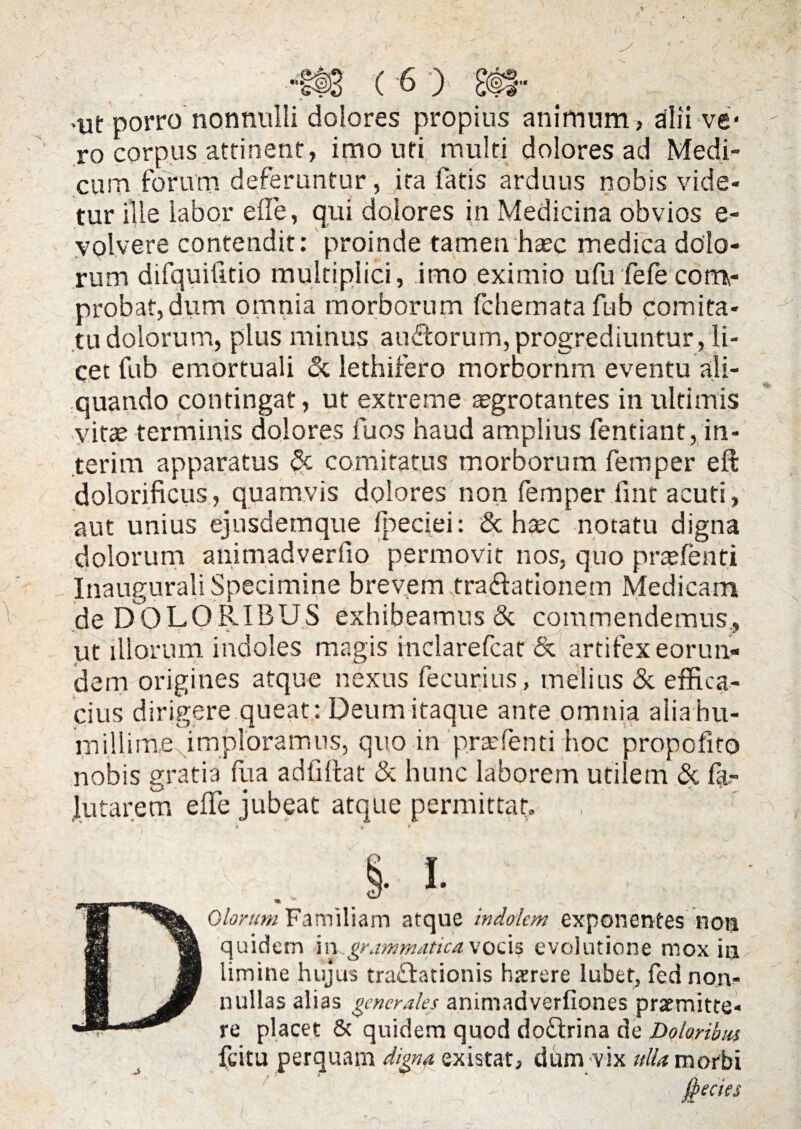 •ut porro nonnulli dolores propius animum, alii ve* ro corpus attinent, imo uri multi dolores ad Medi¬ cum forum deferuntur, ita fatis arduus nobis vide¬ tur ille labor eile, qui dolores in Medicina obvios e- volvere contendit: proinde tamen haec medica dolo¬ rum difquilitio multiplici, imo eximio ufu fefecom¬ probat, dum omnia morborum fchernatafub comita¬ tu dolorum, plus minus auftorum,progrediuntur, li¬ cet fub emortuali <3c lethifero morbornm eventu ali¬ quando contingat, ut extreme aegrotantes in ultimis vitee terminis dolores fuos haud amplius fentiant, in- terim apparatus & comitatus morborum femper eft dolorificus, quamvis dolores non femper fint acuti, aut unius ejnsdemque fpeciei: <Sc hsec notatu digna dolorum animadverfio permovit nos, quo praefenti Inaugurali Specimine brevem tra&ationem Medicam de DOLORIBUS exhibeamus & commendemus., ut illorum indoles magis inclarefcat & artifex eorun¬ dem origines atque nexus fecurius, melius & effica¬ cius dirigere queat : Deum itaque ante omnia alia hu¬ millime imploramus, quo in praefenti hoc propofito nobis gratia fua adfiltat & hunc laborem utilem & fe¬ llitarem efle jubeat atque permittat. > t M ^orum Familiam atque indolem exponentes non IU 'm quidem in grammatica vocis evolutione mox ia H JB limine hujus traflationis hxrere lubet, fed non- f§ nullas alias generales animadverfiones praemitte- JP re placet & quidem quod doftrina de Doloribus fcitu perquam digna existat, dum vix ulla morbi