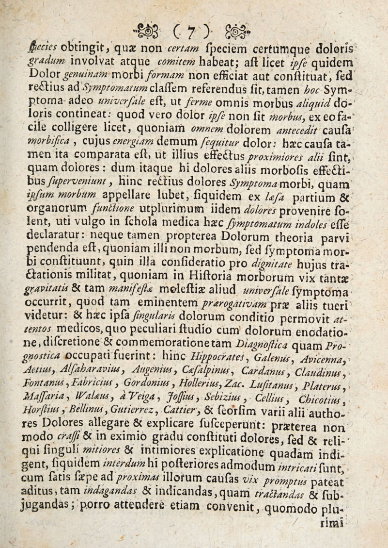/ -I# C 7- )• 8fl“ fiecies obtingit, quae non certam fpeciem certumque doloris gradum involvat atque comitem habeat; aft licet ?>/£ quidem Dolor genuinam xtsq\\s\ formam non efficiat aut conftituat, fed regius ad Symptomatum cl afle m referendus fit, tamen hoc Sym ptorna adeo umvcrfale eft, ut ferme omnis morbus aliquid do*' loris contineat; quod vero dolor ipfe non fit morbus, exeofa-* cile colligere licet, quoniam omnem dolorem antecedit caufa' morbi fica , cujus energiam demum fequitur dolor: bsccaufa ta¬ men ita comparata eft, ut illius efie£tusproximiores alii fint, quam dolores: dum itaque hi dolores aliis morbofis effefti- bus fuperveniunt, hinc reCiius dolores Symptoma morbi, quam ipfum morbum appellare lubet, fiquidem ex Ufa partium & organorum funlfione utplurimum iidem dolores provenire fb- lent, uti vulgo in fchola medica harc fymptomatum indoles efle declaratur: neque tamen propterea Dolorum theoria parvi pendenda eft, quoniam illi non morbum, fed fymptoma mor- bi conftituunt, quin illa confideratio pro dignitate hujus tra¬ ctionis militat, quoniam in Hiftoria morborum vix tant* gravitatis & tam manifefa moleftiae aliud univerfale fymptoma occurrit, quod tam eminentem prarogativam pra? aliis tueri' videtur. 8t hcec ipfa fingularls dolorum conditio permovit at¬ tentos medicos, quo peculiari ftudio cum dolorum enodatio¬ ne, diferetione 8c commemoratione tam Diagnoftica quam Pro¬ gnostica occupati fuerint : hinc Hippocrates, Galenus, Avicenna3 Aenus y Alfahar,avius, Au genius , Cafalpinus, Car damis, Claudinus, Fontanus, Fabricius , Gordonius, Hollerius, Zac. Lufitanus, Platerns > M affar ia, Walaus, dVeiga, Jogus, Sebizius , Gellius , Chicotius\ Horfiius, Bellinus, Gutierrez, Cattier, & feorfim varii alii autho- res Dolores allegare & explicare fufeeperunt: prxterea non modo craffi 8c in eximio gradu conftitud dolores, fed & rei i-' qui fingull mitiores & intimiores explicatione quadam indi¬ gent, fiquidem m er dum hi pofteriores admodum intricati funt, cum fatis far pe aci proximas illorum caufas vix promptus pateat aditus, tam indagandas & indicandas,quam tranandas & fub- jugandas; porro attendere etiam convenit, quomodo plu¬ rimi