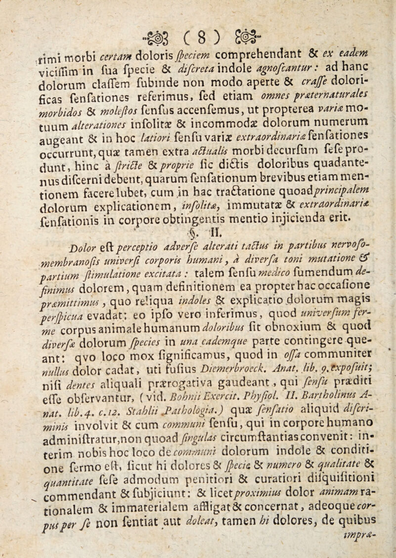 rjmi morbi certam doloris Jbcciem comprehendant & ex eadem viciffim in fua fpecie & difereta indole agnofeantur: ad hanc dolorum clafiem fubmde non modo aperte & crajfe dolori- ficas fenfationes referimus, fed etiam omnes pr at er natur ales morbidos & moleflos fenfus accenfemus, ut propterea vana mo¬ tuum ait er at tones infolitae & incommodx dolorum numerum augeant & in hoc latiori fenfu varix extraordinaria fenfationes occurrunt, qux tamen extra attaalis morbi decurfum fefe pro¬ dunt, hinc a flriBe & proprie fic ditiis doloribus quadante- nus difeerni debent, quarum fenfationum brevibus etiam men¬ tionem facere lubet, cum in hac tratlatione quoad principalem dolorum explicationem, infolita, immutatae & extraordinaria fenfationis in corpore obtingentis mentio injicienda erit. .' ; • • %. ii. - / ■ ... ; \ Dolor eft perceptio adverfe alteruti taBus in partibus nervofo- membranofis univerfi corporis humani, d diverfa toni mutatione & partium Jlimulatione excitata : talem fenfu medico Tumendum de¬ finimus dolorem, quam definitionem ea propter hac occafione pramittimus, quo reliqua indoles & explicatio dolorum magis perflicua evadat; eo ipfo vero inferimus, quod univerfumfer- me corpus animale humanum doloribus fit obnoxium & quod diverfa dolorum fpecies in una eademque parte contingere que¬ ant: qvo loco mox fignificamus, quod in ojfa communiter nullas dolor cadat, Uti fufius Diemerbroeck. Anat. Ub, 9. txpofuit; nili dentes aliquali praerogativa gaudeant, qui fenfu praediti e{fe obfervantur, (vi i\. BobniiExcrcit. Phyfwl. II. Bartholinus A- ~nat. hb.4. c.12. Stahlii Bathologia.) qux fenfatio aliquid diferi- minis involvit & cum communi fenfu, qui in corpore humano adminiftratur,non quoad fwgulas circumdandasconvenit: in* terim nobis hoc loco de communi dolorum indole & conditi¬ one fermo e (i. iicut hi dolores & fccie & numero. & qualitate 8c quantitate fefe admodum penitiori 8c curatiori dilquilitioni commendant & fubjiciunt: & licet proximius dolor animam r a- tionalem & immaterialem affligat & concernat, adeoquerw- piuper fe non fentiat aut doleat, tamen hi dolores, de quibus