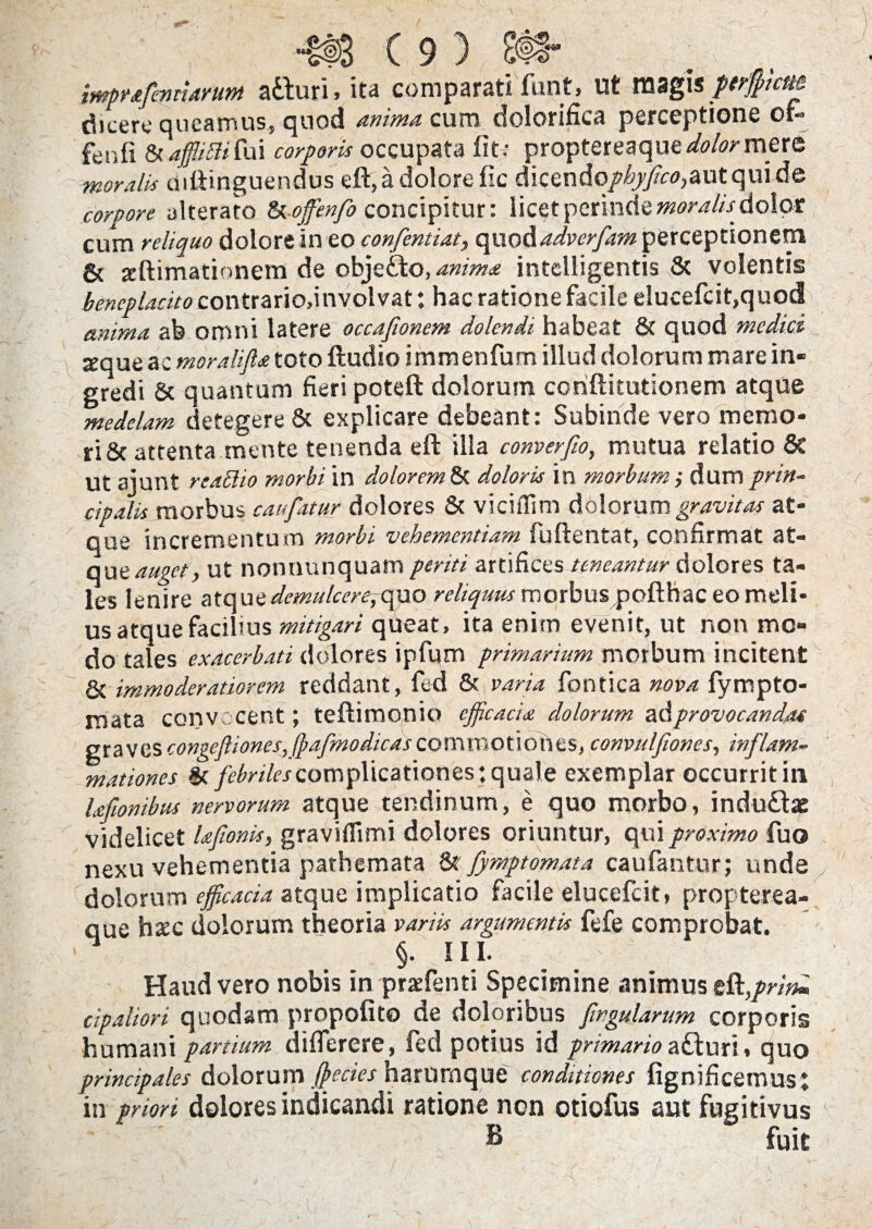 #3(9) imprafmtiarum atturi, ita comparati funt, Ut magis perffitcm dicere queamus, quod anima cum dolorifica perceptione of- fenfi & affliftifui corporis occupata fit.- proptereaque <&/.?>• mere moralis uiftinguendus eft, a dolore fic dicendq/^/^autquide corpore alterato Uoffenfo concipitur: licet perinde moralis, dolor cum reliquo dolore in eo confentiat, opxQ&advcrfam perceptionem 8c jcftimationem de objefto, anima intclligentis & volentis beneplacito contrariodnvolvat: hac ratione facile elucefcit,quod anima ab omni latere occajionem dolendi habeat & quod medici -eque ac moralijl* toto ftudio immenfum illud dolorum mare in¬ gredi & quantum fieri poteft dolorum coriftitutionem atque medelam detegere & explicare debeant: Subinde vero memo¬ ri & attenta mente tenenda eft illa converfio, mutua relatio 6c Ut aiunt reaSlio morbi in dolorem & doloris in morbum ; dum prin¬ cipalis morbus caufatur dolores & viciffim dolorum gravitas at¬ que incrementum morbi vehementiam fuftentat, confirmat at¬ que auget, ut nonnunquam periti artifices teneantur dolores ta¬ les lenire atque demulcerejcmo reliquus merbuspofthac eo meli¬ us atque facilius mitigari queat, ita enim evenit, ut non mo¬ do tales exacerbati dolores ipfum primarium morbum incitent & immoderatiorem reddant, fed & varia fontica nova fympto- mata convocent; teftimonio efficacia dolorum &&provocandas graves congefliones, fpafmodicas commotioh es, convulfiones, inflam¬ mationes & febriles complicationes; quale exemplar occurrit in Ufionibus nervorum atque tendinum, e quo morbo, indu£lae videlicet Ufionis, gravifllmi dolores oriuntur, qui proximo fuo nexu vehementia pathemata &' fymptomata caufantur; unde dolorum efficacia atque implicatio facile elueefeit, propterea- que haec dolorum theoria variis argumentis fefe comprobat. §■ HI. Haud vero nobis in praefenti Specimine animus eft,/^ cipaliori quodam propofito de doloribus fwgularum corporis humani partium diflerere, led potius id primario afturi» quo principales dolorum ffiecies harurnque conditiones fignificemusi in prion dolores indicandi ratione non otiofus aut fugitivus B fuit