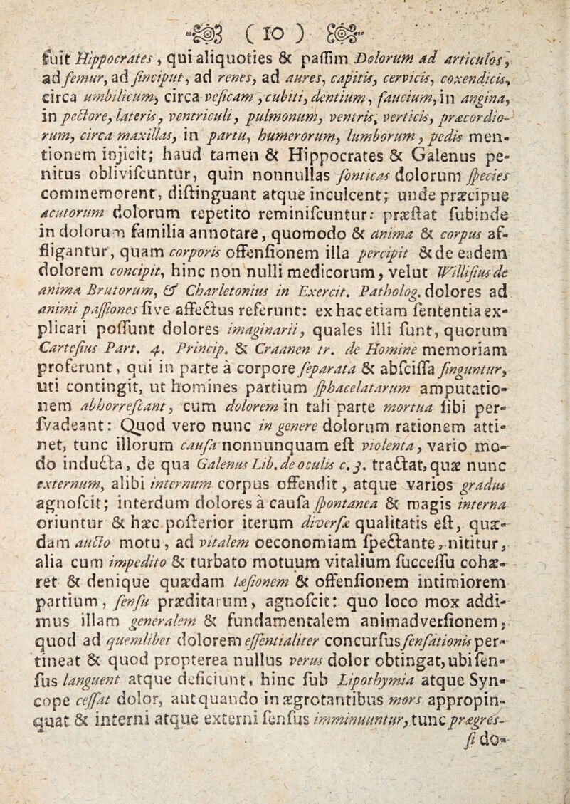 fuit Hippocrates, qui aliquoties 8c paflim Delorum ad articulos, ad femur, ad fmciput, ad renes, ad aures, capitis, cervicis, coxendicis, circa umbilicum, circa veficam, cubiti, dentium, faucium,-in angina, 30 pettore, lateris, ventriculi, pulmonum, ventris, verticis, pracordio¬ rum, circa maxillas, in partu, humerorum, lumborum, pedis men¬ tionem injicit; haud tamen & Hippocrates & Galenus pe¬ nitus oblivifcuntur, quin nonnullas fbnticas dolorum Jpecies commemorent, diftinguant atque inculcent; unde praecipue acutorum dolorum repetito reminifeuntur: praeftat fubinde in dolorum familia annotare, quomodo 8c anima & af¬ fligantur, quam corporis offenfionem illa percipit Sede eadem dolorem concipit, hinc non nulli medicorum, velut WilHfmds anima Brutorum, & Charlctonius in Exercit. Patholog, dolores ad. animi pajfoncs fi ve affe&us referunt: ex hac etiam fententia ex¬ plicari poffunt dolores imaginarii, quales illi funr, quorum Cartefius Part. 4. Princip. & Craanen tr. de Homine memoriam proferunt, qui in parte a corpore feparata & abfeifla finguntur, uti contingit, ut homines partium ffhacelatarum amputatio¬ nem abhorrefeant, cum dolorem in tali parte mortua fibi per- fvadeant; Quod vero nunc in genere dolorum rationem atti¬ net, tunc illorum caufanonnunquam eft violenta, vario mo¬ do indudta, de qua GalenusLib.deoculis c.j. traftat,quae nunc externum, alibi internum corpus offendit, atque varios gradus agnofeit; interdum dolores a caufa /fontanea & magis interna oriuntur & haec pofterior iterum diverfe qualitatis eft, qua>- dam auclo motu, ad vitalem oeconomiam fpedtante, nititur, alia cum impedito & turbato motuum vitalium fucceftu cohae¬ ret & denique quaedam Ufionem & offenfionem intimiorem partium, fenfu praeditarum, agnofeit; quo loco mox addi¬ mus illam generalem & fundamentalem animadveifionem, quod ad quemlibet dolorem ejfcntialiter concurtusfenfationisper¬ tineat & quod propterea nullus verus dolor obtingat, ubi fen¬ fu s languent atque deficiunt, hinc fub Lipothymia atque Syn¬ cope ccjfat dolor, aut quando in aegrotantibus mors appropin¬ quat & interni atque externi fenfus imminuuntur, tuncpragres- jl do- v