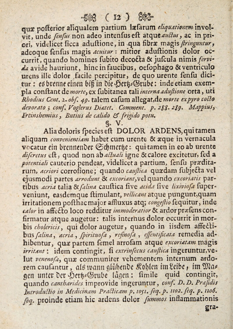 . ' ( 12 } qUg poffierior afiqualem partium Iarfarum eliquationem invol¬ vit, unde fenfus non adeo intenfus eft atqutauSlus, ac in pri¬ ori, videlicet ficca aduftione, in-qua fibrae magis ftringuntur, adeoque fenfus magis acuitur: mitior aduftionis dolor oc¬ currit, quando homines fubito decofta & jufcula nimis fervi- - da avide hauriunt, hinc in faucibus, oefophago & ventriculo urens ille dolor facile percipitur, de quo urente fenfu dici¬ tur : e^btenneeinen bff in bie^er^@t’ube: inde etiam exem¬ pla conflant de morte, ex fubitanea tali interna aduftione orta, uti Rhodius Cent. i.obf. 49. talem cafum allegat,de morte expyro cocio devorato > conf, Voglerus Distet. Comment. p. 2$8> 2S9- Mappius, Freimhemius, Rutius de calido iff frigido potu. §• V. Alia doloris fpecies eft DOLOR ARDENS, qui tamen aliquam convenientiam, habet cum urente & aeque in vernacula vocatur dn bvennenDet ©dfwierfje: qui tamen in eo ab urente difcretus eft, quod non ab aSluali igne & calore excitetur, led a potentiali cauterio pendear, videlicet a partium, fenfu prodita¬ rum, acriori corrofione; quando cauftica quaedam fubjc£la vel ejusmodi partes arrodunt & excoriant,vz 1 quando excoriatis par¬ tibus acria talia &falina cauftica five acida five lixiviofa fuper- veniunt, easdemque ftimulant, vellicant atque pungunt,quam irritationem pofthac major affluxus atq; congefio fequitur, inde calor in affe£to loco redditur immoderatior & ardor prsefens con¬ firmatur atque augetur: talis internus dolor occurrit in mor¬ bis cholericis, qui dolor augetur, quando in iisdem affeiti- bus falina, acria , fpirituofa , rcfmofa , ejfentificata remedia ad¬ hibentur, quae partem femel arrofam atque excoriatam magis irritant: idem contingit, fi extrinfecus cauftica ingeruntur,ve« lut venenofa, quae communiter vehementem internum ardo¬ rem caufantur, al£ manti glubent)e ^ol)lcn unSeibe > itn gen unter Det ^)er^@i'ube lagen : fimile quid contingit, quando cantharides improvide ingeruntur, conf D.D. Praftdis introductio in Medicinam Praei icam p. wji. feq. p. 1102. feq. p, 1106. feq. proinde etiam hic ardens dolor fummos inflammationis gra*