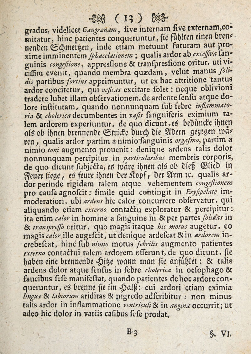 -H>3 C13) 8§§- . gradus, videlicet Gangr&nam, five internam five externam,co* initatur, hinc patientes conqueruntur, ftC ful)Uetl cirtCrt btCH^ nenbcn @cl)ma’|en, inde etiam metuunt futuram aut pro¬ xime imminentem fphacelationem ; qualis ardor ab excefflva fan- guinis congefiione, appresfione & tranlpreslione oritur, utivi- ciflina evenit, quando membra quaedam, vel ut manus [oli¬ dis partibus fortius apprimuntur, ut ex hac attritione tantus ardor concitetur, qui veficas excitare (oletneque oblivioni tradere lubet illam obfervationerft,de ardentefenfu atque do¬ lore inftitutam, quando nonnunquam fufriebre inflammato¬ ria. 8t cholcrica decumbentes in vafls fanguiferis eximium ta¬ lem ardorem experiuntur, de quo dicunt, eg beDuncfe itjnctl ob tl)nen brenttcnbe ©triefe Durd) Dic SlDevn gejogen \v<x* ven, qualis ardor partim a nimio*fanguinis orgafmo, partim a nimio toni augmento prouenit: denique ardens talis dolor nonnunquam percipirur in particularibus membris corporis, de quo dicunt fubje£ta, fg mdre il>ncrt ob Dief @lieD iri gaier tkQ(, e$ feti re tynen Dei* Der $(rm ic. qualis ar¬ dor perinde rigidam talem atque vehementem congeflionem pro caufa agnofeit: fimile quid contingit in Eryfipelate im¬ moderatiori, ubi ardens hic calor concurrere obfervatur, qui aliquando etiam externo contaftu exploratur & percipitur: ita enim calor in homine a fanguine in &per partes [olidas in & transprejfo oritur, quo magis itaque hic motus augetur, eo magis calor ille augefeit, ut denique ardefcat&in ardorem in- crebefcat, hinc fub nimio motus febrilis augmento patientes externo contaffui talem ardorem offerunt, de quo dicunt, fit baben eine btennenDe $if$e rodnn tww fic anfulfiet: & talis ardens dolor atque fenfus in febre cholerica in oefophago 6c faucibus fefe manifeftat, quando patientes de hoc ardore con¬ queruntur, eg bienne fte itn cui ardori etiam eximia lingua & labiorum ariditas 8c nigredo adferibitur •• non minus talis ardor in inflammatione ventriculi 8t in angina occurrit; ut adeo hic dolor in variis cafibus fefe prodat, B 3 §* VI.