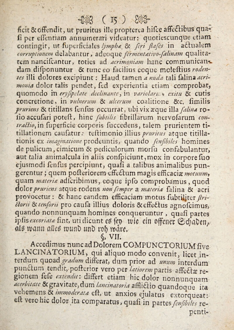 ficit & offendit, ut pruritus il!e proptert a hi fle affeflibus qua» ii per effentiam annumerari videatur: quotiescunque etiam contingit, ut fuperficiales lympha, & feri fiafes in a&ualem corruptionem delabantur, adeoque fcrrnentativo-falinam qualita¬ tem nancifcantur, toties ad acrimoniam hanc communican-L dam difponuntur fit tunc eo facilius coque mcleftius roden¬ tes illi dolores excipiunt: Haud tamen a nuda tali falina moma dolor talis pendet, ftd experientia etiam comprobat) quomodo rn eryfipelate declinante, in variolam., * exitu fit cutis concretione, in vulnerum fit ulcerum coalitione file, fimilis pruriens fit titillans fenfus occurrat, ubi vix seque illa falina ro- lio accufari poteft, hinc fubtilis fibrillarum nervofarum con- traflio, in fuperficie corporis fuccedens, talem prurientem ti¬ tillationem caufatur.- teftimonio illius pruritus atque titilla¬ tionis ex imaginatione prodeuntis, quando fcnfibiles homines de pulicum,cimicum & pediculorum rnorfu confabulantur, aut talia animalcula in aliis confpiciunt,mox in corpore fuo ejusmodi fenfus percipiunt, quaii a talibus animalibus pun¬ gerentur ; quem pofteriorem effe£tum magis efficacis motuum*, quam materia adferibimus, eoque ipfo comprobamus, quod dolor pruriens atque rodens non femper a materia falina fit acri provocetur: fit hanc eandem efficaciam motus fubtiljterftri- £iorii fit t en for ii pro caufa illius doloris &cffc6tus agnofeimus, quando nonnunquam homines conqueruntur , quafi partes ipfis excoriata fint, uti dicunt £$ fep Ctn OffctlCt' ©CljflOftt/, n?ann al!c$ ivunD unD vol) mare, §, VII. Accedimus nunc ad Dolorem COMPUNCTORIUM five LANC1NATORIUM, qui aliquo modo convenit, licet in¬ terdum quoad gradum differat, dum prior ad unum interdum punctum tendit,pofterior vero per latiorem partis affe&s jg. gionem fefe extendar, differt etiam hic dolor nonnunquam acerbitate fit gravitate, dum lancinatoria affliaio quandooue ita vehemens fit immoderata e it, ut anxios ejulatus extorqueat: e vero hic dolor ita comparatus, quaii in partes fenfbiles re-