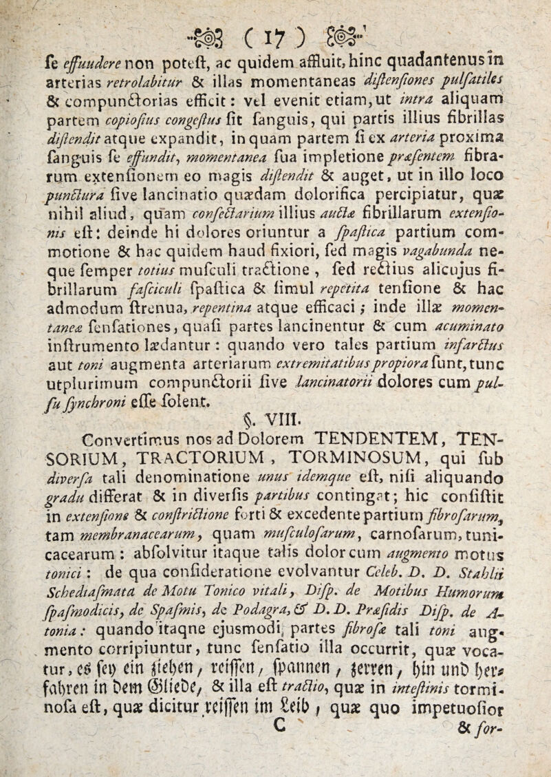 ( I?) fe effuudcre non poteft, ac quidem affluit, hinc quadantenusin arterias retrolabitur & illas momentaneas diflenfiones pulfatiles & campumftorias efficit: vtl evenit etiam,ut intra aliquam partem copiofius congeftus fit fanguis,qui partis illius fibrillas diflendit atque expandit, inquam partem fi ex arteria proxima fanguis le effundit, momentanea fua impletione prafentem fibra* rpm extenfionern eo magis diflendit & auget, ut in illo loco punElura five lancinatio quaedam dolorifica percipiatur, quae nihil aliud, quam confeilarium illius aufta fibrillarum extenflo- ms eft: deinde hi dolores oriuntur a fpaflica partium com¬ motione & hac quidem haud fixiori, fed magis vagabunda ne¬ que femper totius mufculi tra£lione , fed redlius alicujus fi¬ brillarum fafciculi fpaflica & fimul repetita tenfione & hac admodum ftrenua, repentina atque efficaci; inde illa: momen¬ tanea fenfadones, quafi partes lancinentur & cum acuminato inftrumento laedantur : quando vero tales partium infarttus aut toni augmenta arteriarum extremitatibus propiora funt, tunc utplurimum compun£torii five lancinatorii dolores cum pul- fu fyncbrom efle folent. §. VIII. Convertimus nos ad Dolorem TENDENTEM, TEN- SOR1UM, TRACTORIUM, TORMINOSUM, qui fub diverfa tali denominatione unus idemque eft, nifi aliquando gradu differat & in diverfis partibus contingat; hic confiftit in extenflons & conflriclionc forti & excedente partium flbrofarum, tam membranacearum, quam mufculofarum, carnofarum, tuni- cacearum : abfolvitur itaque talis dolor cum augmento motus tonui: de qua confideratione evolvantur Celeb. D. D. Stahlii Schedtafmata de Motu Tonico vitali, Difp. de Motibus Humorum, fpafmodicis, dc Spafmis, di Podagra, Id D. D. Pmfidis Difp. de A~ tonia; quandoitaqne ejusmodi; partes fibrofle tali toni aug. mento corripiuntur, tunc fenfatio illa occurrit, quae voca¬ tur, e£fet>em rdffett, fpannen, jctren, linunt)fjetv fafiren in bcm ©lieDe, & illa eft trattio, quae in inteftinis tormi- nofa eft, quae dicitur rdjfen ini £db \ quae quo impetuofior C &for-