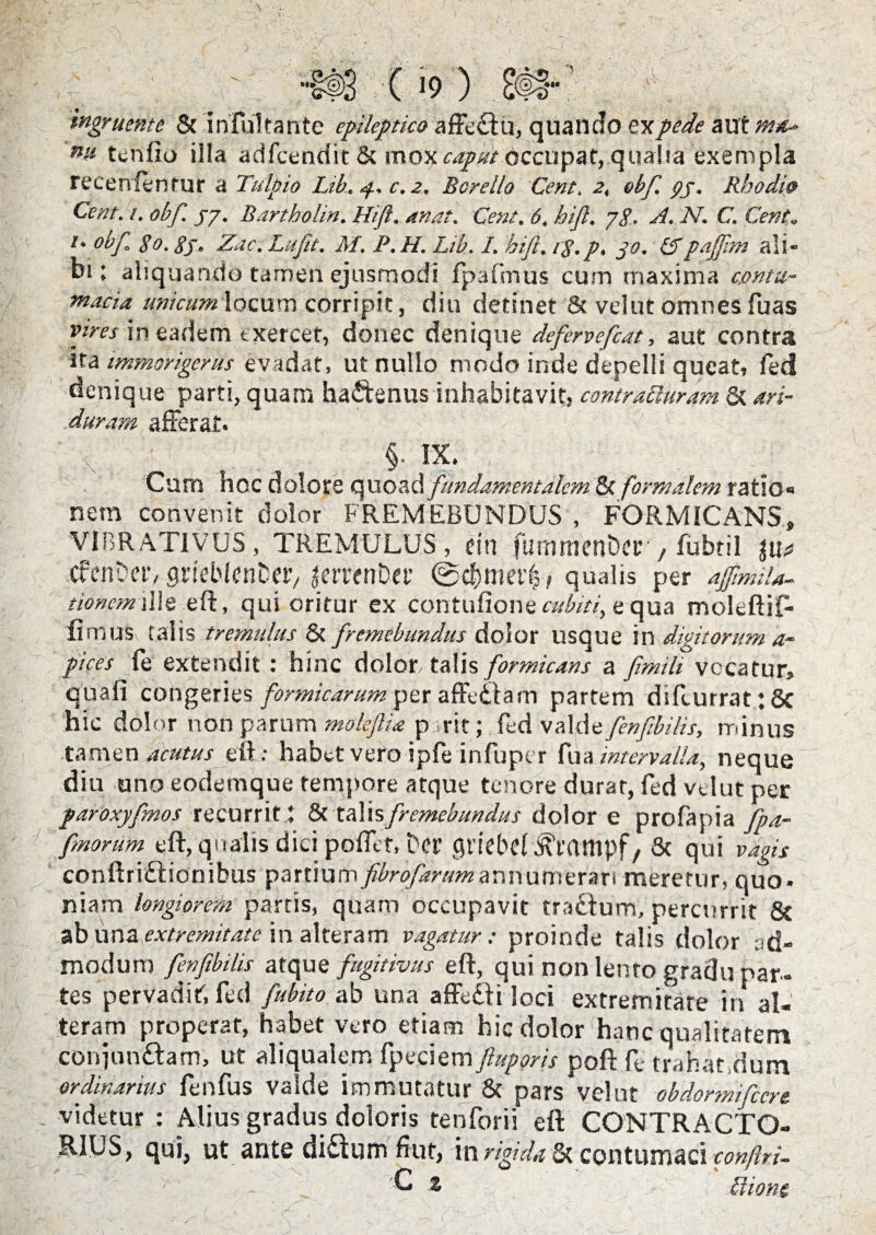 ingruente 8c infultante epileptico affectu, quando ex pede auXtn** nu tenfio illa adfcendit & mox caput occupat, qualia exempla recenfenmr a Tutpio Lib. p.. c. 2. Borello Cent. 2, obf. pj. Rhodi9 Cent. 1. obf. py. Bartholin. Hift. unat. Cent. 6. hift. yg. A. N. C. Cent. l- °bf go. gj. Zac. Lufit. M. P. H. Lib. I. hift. rg.p. jo. &pajftm ali¬ bi: aliquando tamen ejusmodi fpafmus curn maxima contu¬ macia unicumXocnm corripit, diu detinet & vel ut omnes Tuas vires in eadem exercet, donec denique defervefcat, aut contra ita immorigerus evadat, ut nullo modo inde depelli queat, fed denique parti, quam haCtenus inhabitavit, contrafturam & ari- duram afferat. §. IX. ; Cum hoc dolore quoad fundamentalem 5c formalem ratio» nem convenit dolor FREMEBUNDUS , FORMICANS» VIBRATIVUS, TREMULUS, em fummenDer , fubtil tu* cfenDetv grieblenDetv letTenDet’ qualis per afftmiU- tioncm die eft, qui oritur ex contufione cubiti, e qua moleftif. fimus talis tremulus & fremebundus dolor usque in digitorum a- pices fe extendit : hinc dolon talis formicans a fimili vccatur, quafi cohgeries formicarum per affeCtam partem difcurrat :8c hic dolor non parum moleftia p .rit; fed valde fenftbilis, minus tamen acutus eft: habet vero ipfeinfuptr fu a intervalla, neque diu uno eodemque tempore atque tenore durat, fed velut per paroxyfnos recurrit * 8c talisfremebundus dolor e profapia fpa- fmorum eft, qualis dici poflet, Der flriebef , & qui vagis conftriCtionibus partium fibrofartimannumerari meretur, quo¬ niam longiorem partis, quam occupavit traCtum, percurrit & ab una extremitate in alteram vagatur: proinde talis dolor ad¬ modum fenftbilis atque fugitivus eft, qui non lenro gradu par¬ tes pervadit; fed fubito ab una affeCti loci extremitate in al¬ teram properat, habet vero etiam hic dolor hanc qualitatem conjunctam, ut aliqualem fpeciem ftuporis poft fe trahat,dum ordinarius fenfus valde immutatur & pars velut obdormifccre videtur : Alius gradus doloris tenforii eft CONTRACTO¬ RES, qui, ut ante diCtum fi ut, in rigida & contumaci conftri- C t btione