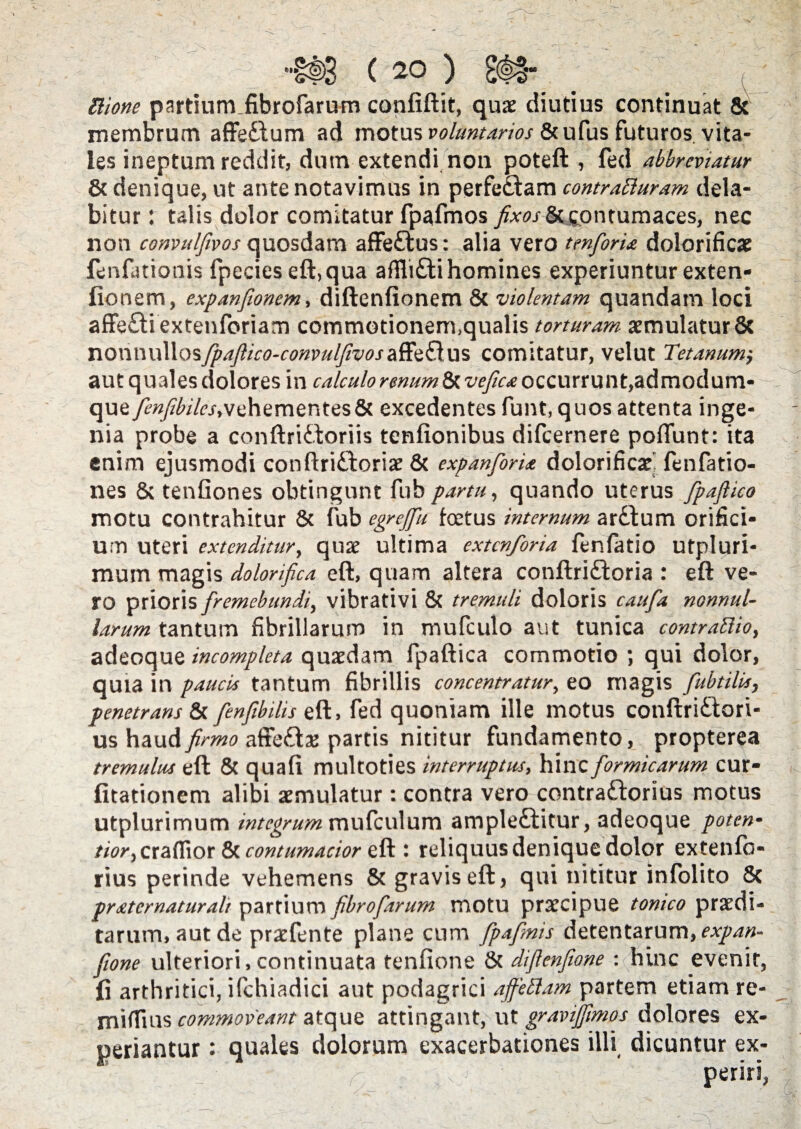 ( 20 ) £<|§- , Ilione partium fibrofarum confiftit, quse diutius continuat 8t membrum affe£lum ad motus voluntarios &ufus futuros, vita¬ les ineptum reddit, dum extendi non poteft , fed abbreviatur & denique, ut ante notavimus in perfe&am contraBuram dela* bitur r talis dolor comitatur fpafmos fixos &£ontumaces, nec non convulfivos quosdam affe£fcus: alia vero tmfioria dolorificae fenfationis fpecies eft,qua affli£ti homines experiuntur exten- fionem, expanfionem, diftenfionem 8c violentam quandam loci affe£liextenforiam commotionem,qualis torturam aemulatur8t nonvwMosfpafiico-convulfivoszRii&us comitatur, velut Tetanum aut quales dolores in calculo rmum&vefica occurrunt,admodum- que fienfibiles,vehementes & excedentes funt, quos attenta inge¬ nia probe a conftridboriis tenfionibus difcernere poflunt: ita enim ejusmodi conftri&oriae & expanforia dolorificaei lenlatio- nes & tenfiones obtingunt fub partu, quando uterus fipaflico motu contrahitur 8c fub egrefifu foetus internum ar£tum orifici¬ um uteri extenditur, quae ultima extenforia fenfatio utpluri- mum magis dolorifica eft, quam altera conftri&oria : eft ve¬ ro prioris fremebundi, vibrativi & tremuli doloris caufia nonnul¬ larum tantum fibrillarum in mufculo aut tunica contraftio, adeoque incompleta quaedam fpaftica commotio ; qui dolor, quia in paucis tantum fibrillis concentratur, eo magis fubtilis, penetrans & fenfibilis eft, fed quoniam ille motus conftri£tori- us hi\xAfirmo affedtlae partis nititur fundamento, propterea tremulus eft & quali multoties interruptus, hinc formicarum cur- fitationem alibi aemulatur: contra vero contra&orius motus utplurimum integrum mufculum ample£titur, adeoque poten- tior,craflior & contumacior eft : reliquus denique dolor extenlcs- rius perinde vehemens & gravis eft, qui nititur infolito & prxtcrnaturah partium fibrofarum motu praecipue tonico praedi¬ tarum, aut de praefente plane cum fpafinis detentarum, expan- fione ulteriori, continuata tenfione 8t difienfione : hinc evenit, fi arthritici, ifchiadici aut podagrici ajfettam partem etiam re- miflius commoveant atque attingant, ut gravijfimos dolores ex¬ periantur : quales dolorum exacerbationes illi dicuntur ex- ' -   ‘fi fi? periri,