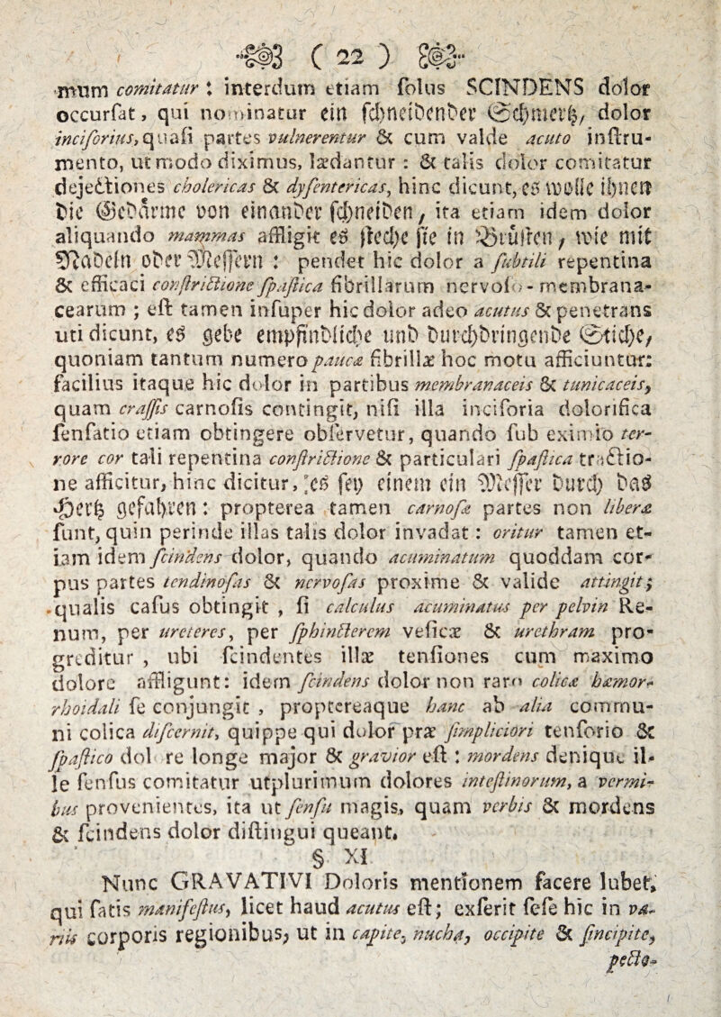 cj ,-e «#» 0 «J ( 22 ) mum comitatur; interdum etiam folus SCINDENS dolor occurfat, qui nominatur eitt fd>ndDenbfl’ ©cbni(?l'|, dolor incifrius^nzfo partes vulneremur & cum valde acuto inftrla¬ mento, ut modo diximus, ludantur : 8t talis dolor comitatur dejedtiones cholericas 8t dyfentcricas, hinc dicunt, C5 VClMiC il)i1£tt fcie ©evanno bon einanber fd>netDen, ita etiam idem dolor aliquando mammas affligit jlcd)C jte in !Q$tUjkn, VOIC tlltt 5ftaDdn obet' ^Jlelfcrn l pendet hic dolor a fubtili repentina 8t efficaci confirittiom fpaflica fibrillarum nervolo- membrana¬ cearum ; eft tamen infuper hic dolor adeo acutus 8c penetrans uti dicunt, es gebe empfmNtdje uni? burdjDringenDe ©ticl)e, quoniam tantum numero pauca fibrillae hoc motu afficiuntur: facilius itaque hic dolor in partibus membranaceis & tunicaceis, quam crajfls carnalis contingit, nili illa inciforia dolorifica fenfatio etiam obtingere oblervetur, quando fub eximio ter¬ rore cor tali repentina conflriffiione & particulari fpaflica tractio¬ ne afficitur, hinc dicitur, *Cf5 fei) etnem cin iOicffcr Duret? baS gcfal)i'0n: propterea tamen carnofe partes non liberet funt, quin perinde illas talis dolor invadat: oritur tamen et¬ iam idem findens dolor, quando acuminatum quoddam cor¬ pus partes tendinofas St nervofas proxime & valide attingit; • qualis cafus obtingit , fi calculus acuminatus per pelvin Re¬ num, per ureteres, per fphinBerem veficar & urethram pro¬ greditur , ubi -fcindentes illa: tenfiones cum maximo dolore affligunt: idem fcindens dolor non ram colica b&mor- rhoidali fe conjungit , proptereaque hanc ab alia commu¬ ni colica difiernit, quippe qui dolor pra’ fimpliciori tenforio & fiaflico dol re longe major & gravior eft : mordens denique il¬ le fenfus comitatur utplurimum dolores inteflinorum, a vermi¬ bus provenientes, ita ut finft magis, quam verbis Sc mordens & fcindens dolor diftitigui queant, § XI: _ 1 Nunc GRAVATIVI Doloris mentionem facere lubef, qui fatis manifeflus, licet haud acutus eft; exierit fele hic in va¬ nis corporis regionibus. Ut in cadite, nucha, occipite & [incipite, J '. r\ VJ I