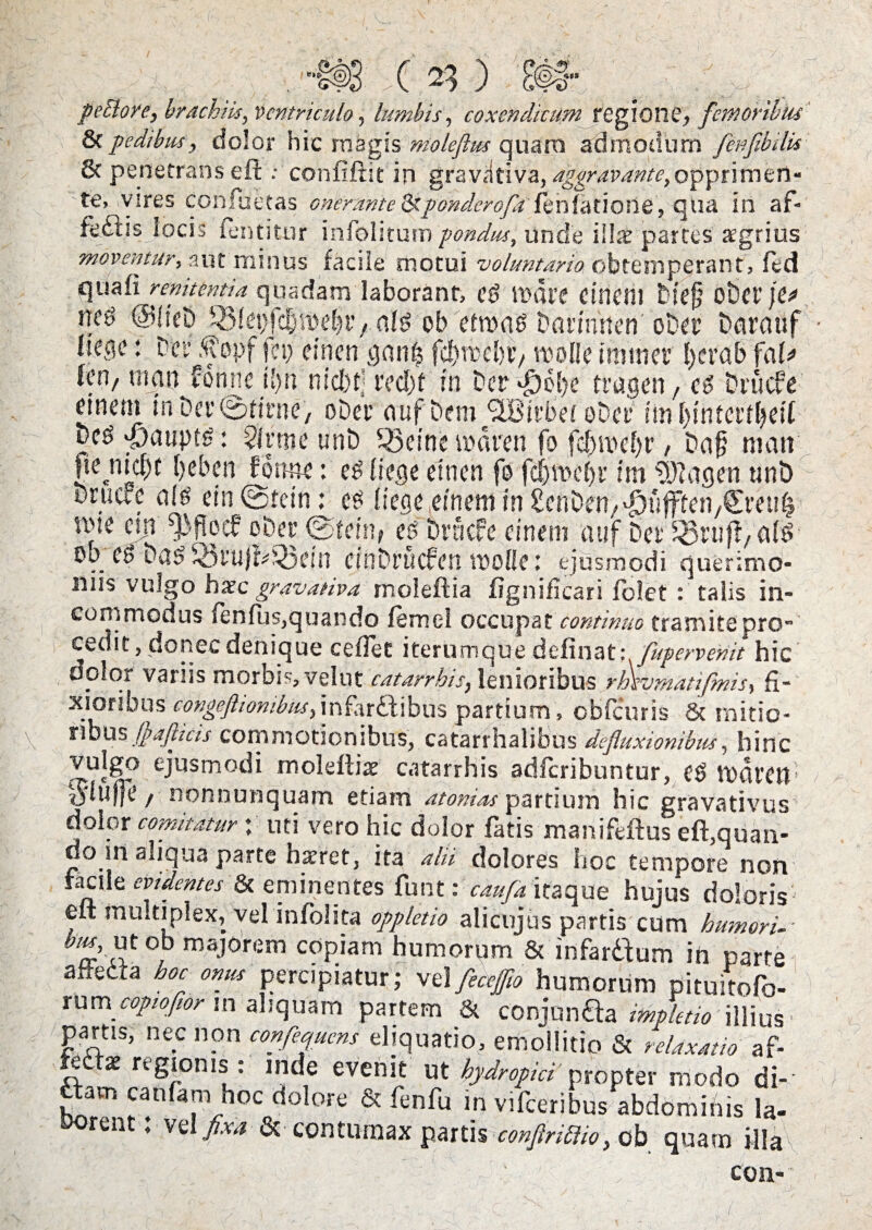 ^ ” HJ s' X / peSiore, brachiis, ventriculo, lumbis, coxendicum regione, femoribus 8cpedibus, dolor hic migis moleftus quaro admodum fenfibilis 8c penetrans eft .- confiftie in gravativa, aggravante,opprimerl- te, vires confactas GnermteOcponderofit'feniatione, qua in af- fedtis locis fentitur infolitum pondus, unde illae partes agrius moventur, aut minus facile rnotui voluntario obtemperant, fed qua fi r enitenti a quadam laborant, c§ mate ctncni Diefj obct’ je? 03fefc^'it>ef)t*, afg ob ctma^ Dannnen oDa’ Dqrauf liecie: Der .^opf fei> einen jjanfs fcf)rocl>V/ w 01! e i mutet’ fycrab faU leo, ttian Fonne i')n nicbtj tecfjf in Der^obe tragett, Dntcfe' einem in Dei' ©ticne, oDet’ mif Dem QBtvbei oDet* im f)sntet’tbeif Dcg $aupt£: $lrme unD SSetne maren fo febipdjt’, Dafj matr fte md)t beben fotme: e^liegeeincn fo fdjtoebi' im $)?agen tini) oniafc etn ©tetn: cs {iege^inem in^enDen/^u^teti/CreuI uue an s13 fi e cf oDet’ ©fein? es Dracfe einent auf Det ob es Das iv3tu)^'^3ein cinDrucfen mofle 1 ejusmodi querimo¬ niis vulgo haec gravativa moleftia fignificari folet : talis in¬ commodus fenfus,quando femcl occupat continuo tramite pro¬ cedit, donec denique ceflet iterumque definat; fuperveriit hic dplor variis morbis, velut catarrhis, lenioribus rBsvmatifmis, fi¬ xioribus congeftiombus,mht^X\hus partium, obfcuris & mitio¬ ribus Jp afluis commotionibus, catarrhalibus defluxionibus, hinc vulgo ejusmodi moleftiae catarrhis adferibuntur, eO Vodfeift vjidije / nonnunquam etiam atomas partium hic gravativus dolor comitatur; uti vero hic dolor fatis manifeftus eft,quan¬ do in aiiqua parte hairet, ita alii dolores hoc tempore non facile evidentes & eminentes funt: caufa itaque hujus doloris eft multiplex, vel infolita oppletio alicujus partis cum humori-- bm, ut ob majorem copiam humorum & infardium in parte aftetta hoc onus percipiatur; vel feceffio humorum pituitofo- mm copioflor in aliquam partem & conjunaa impktio illius partis, nec non confiquens eliquatio, emollitio & relaxatio af- ieitat regionis : inde evenit ut hydropici' propter modo di- ftam canfam hoc dolore & fenfu in vifceribus abdominis la. Dorent: vel fixa & contumax partis confiriblio, ob quam illa con-