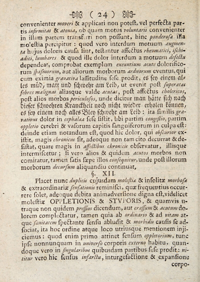 convenienter «wot & applicari non poteft, vel perfe£ta par¬ tis infirmitas 8t atonia, ob quam motus voluntarii convenienter in illam partem transf rri non poflunt, hinc ponderofia ifla moleftia percipitur : quod vero interdum motuum augmen¬ ta hujus doloris caufa linr, teftantur affe£tus rhewndtici, ifichi- adtei, lumbares 8t quod ille dolor interdum a motuum defiechi dependeat, comprobat exemplum exeuntium acute dolorifico- rum fiafimorum, aut aliorum morborum arduorum eventus, qui cum eximia gravativa laflitudine fefe prodit, ce fei) dncrn aU (ce muby tnatr unD fd)VDCl)t am tdb, ut evenit poft fiuperatas febres malignas albsque valde acutas, poft affedfus cholericos, poft alios morbospericulofios, unde dicitur ltidn l)dfte fid) UUd) btefet' fd)Vbcl)rett ^'vancfbdt nod) ntdjt mieber crbolen fonrien, e fi jev) einem nod) afleSQ3let) fd)mcl)t’ am Setb : ita fimilis^- vativus dolor in cephalaa fefe fiftit, libi partim congeftio, partim oppletio cerebri St vaforum capitis fanguiferorum in culpa eft: deinde etiam notandum eft, quod hic dolor, qui obficurior ex- iftit, magis chronicus fit, adeoque non tam cito decurrat 8tde- fiftat, quare magis in ajfiettibus chronicis obfervatur, illisque intermifeetur ; li vero alios 8c quidem acutos morbos non comitatur, tamen fatis fepe illos confiequitur,wx\fe poft illorum morborum decurfium aliquandiu continuat, ' §*. XII. T,-; fifi \fi I? Placet nunc duplicis cujus,dam moleflU St infolitse morbofie 8c extraordinaria fienfiat tonis re m i n i fci ., qux frequentius occur¬ rere folet, adeoque debita animadverfione digna eft,videlicet moleftiac OPPLETIONIS St STVPORIS, & quamvis u- traque non quidem prefiius dicendum, aut craffium & acutum do¬ lorem comple&atur, tamen quia ab ordinario 8t ad vitam at¬ que fianitatem fpeftante fenfu abludit St morbidis caufis fe ad- fociat, ita hoc ordine atque loco utriusque mentionem inji¬ ciemus : quod enim primo attinet fenfum oppletorium, tunc ipfe nonnunquam in univerfio corporis externo habitu, quan¬ doque vero in fimgularibm quibusdam partibus fefe prodit: ni¬ titur vero hic fenfus mfiarclu, inturgefaddione & expanfione corpo-