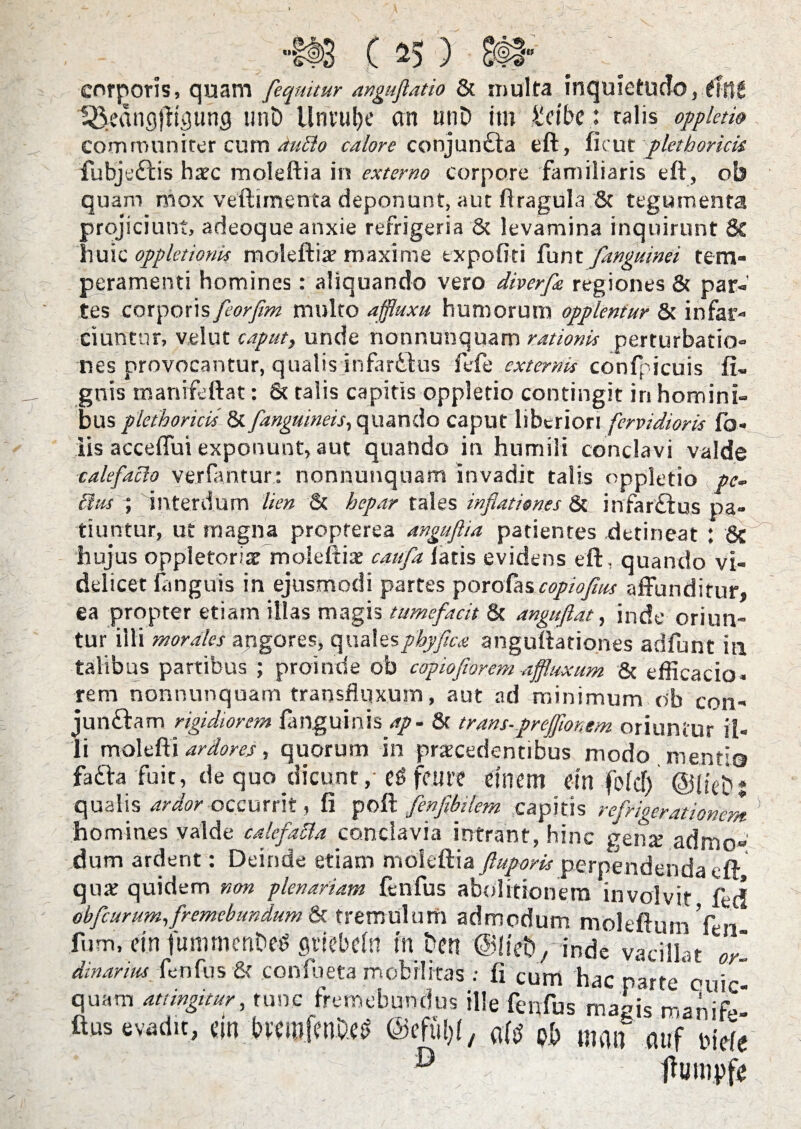 •#3 ( ) £#■ corporis, quam [equitur anguflatio & multa inquietudo, tittt t^dnglTtpung unD llntulje an unD itn £c(be: talis oppletio communirer cum dubio calore conjun£ta eft, ficut plet horicis fubje£lis haec moleftia in externo corpore familiaris eft, ob quam mox veftimenta deponunt, aut ftragula 8t tegumenta projiciunt, adeoque anxie refrigeria & levamina inquirunt 8t huic opp leti otiis moleftia? maxime expoliti funt [anguinei tem¬ peramenti homines: aliquando vero diverfe regiones & par¬ tes corporis feorfim multo affluxu humorum opplentur & infar¬ ciuntur, velut caput, unde nonnunquam rationis perturbatio¬ nes provocantur, qualis infarttus fele externis confpicuis li¬ gnis manifeftat: 8c talis capitis oppletio contingit in homini¬ bus plethoricis & [anguineis, quando caput liberiori fervidioris fo« iis accelfui exponunt, aut quando in humili conclavi valde calefacio verfantur: nonnunquam invadit talis oppletio pc- Itus ; interdum lien & hepar tales inflationes & infar£tus pa¬ tiuntur, ut magna propterea angufia patientes .detineat : 8c hujus oppletoriae moleftia? caufa latis evidens eft, quando vi¬ delicet fanguis in ejusmodi partes porofascopioflus affunditur, ea propter etiam illas magis tumefacit 8c anguflat, inde oriun¬ tur illi morales angores, qualesphyfica anguftationes adfunt in talibus partibus ; proinde ob capio forem affluxum & efficacia, rem nonnunquam transflqxum, aut ad minimum ob con¬ jungam rigidiorem fanguinis ap- & trans-prejflonem oriuntur il¬ li molefti ardores, quorum in procedentibus modo menti© fa£h fuit, de quo dicunt, c$ femt dnem cm folcf) ©iieDj qualis ardor occurrit, fi poft [enfibilem capitis refrigerationem ' homines valde calefabla conclavia intrant, hinc gena? admo¬ dum arderit: Deinde etiam moleftia ftupork perpendenda eft quo quidem non plenariam fenfus abolitionem involvit fec! obfcurum,fremebundum & tremulum admodum moleftuin Ven fum, ein fummcriDeg gtiebcln m Den @!ieb, inde vacillat dinaruu lenius & coniueta mobilitas : fi cum hac parte ouic- quam attingitur, tunc fremebundus ille fenfus magis manife- ftus evadit, cin bwfenD.es ©efttljf, o(S pb mm attf pje(e ,V ‘ D / tfumpfe