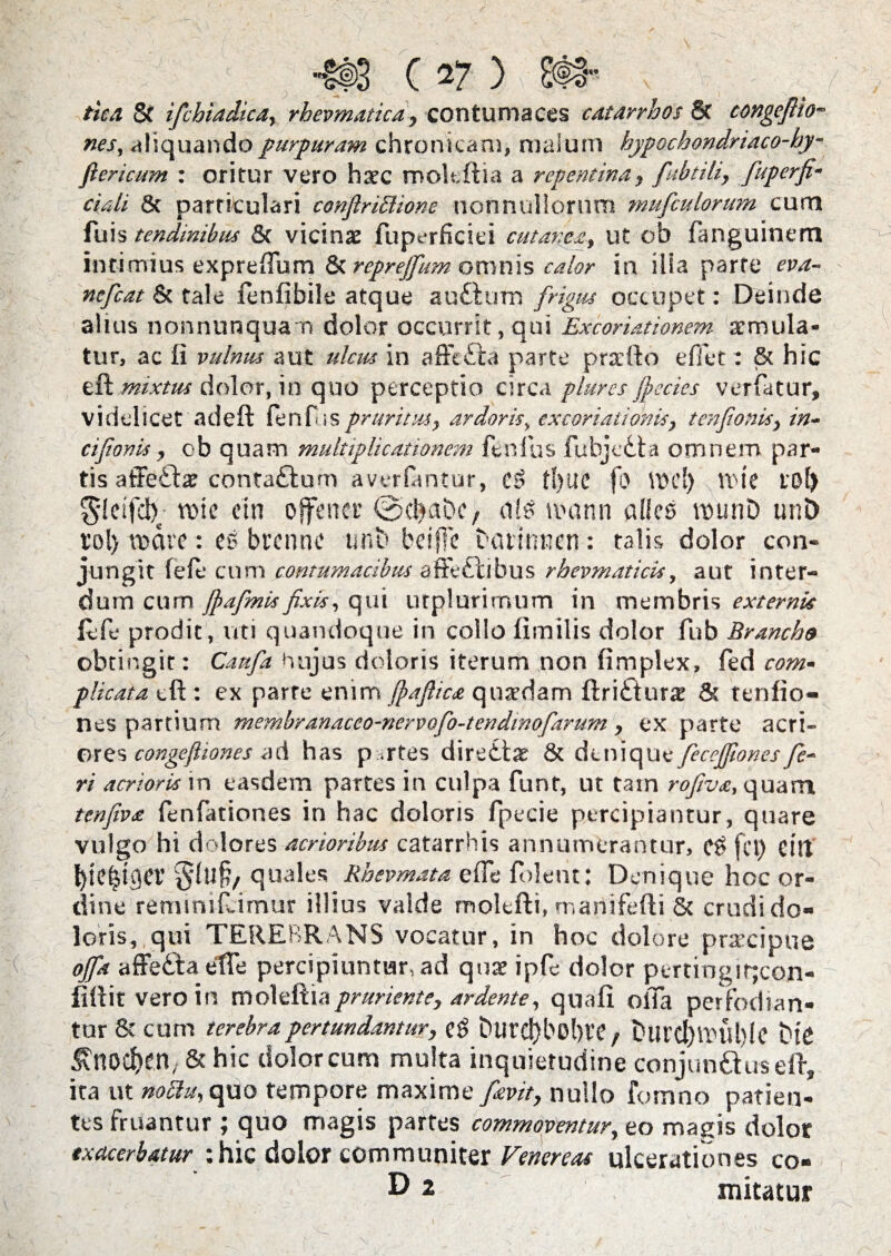 tica & ifcbiadica, rhevmatica, contumaces catarrhos 8c congeftto¬ nes, aliquando purpuram chronicam, malum hypocbondriaco-hy- flericum : oritur vero hatc mokftia a repentina, fubtili, fuperfi- ciali & particulari conflriSUone nonnullorum mufculorum cum Tuis tendinibus & vicinae {uperficiei cutanea, ut cb fanguinem intimius expreffum & repreffum omnis calor in ilia parte eva- ncfcat & tale fenfibile atque aufturo frigus occupet: Deinde alius nonnunquam dolor occurrit, qui Excoriationem aemula¬ tur, ac Ii vulnus aut ulcus in affefta parte prxfto e fiet: & hic efl: mixtus dolor, in quo perceptio circa pluresfiecies verfatur, videlicet adeft fenfis pruritus, ardoris, excoriationis, tenfionis, in- cifionis, ob quam multiplicationem fenfus fubjcdta omnem par¬ tis affe£be contaftum averlantur, t!)lte fo VDc!) Vt'ic tol) tine ein offtnet' ©cbaDc, n!e unum alies munD unD rol> mare: es brenne urit» beiffe barinwen: talis dolor con¬ jungit fele cum contumacibus affectibus rhevmaticis, aut inter¬ dum cum fiafimis fixis, qui utplurimum in membris externis fefe prodit, uti quandoque in collo limilis dolor fub Branch9 obtingit: Catifia hujus doloris iterum non fimplex, fed com¬ plicata tft : ex parte enim jpaftica qnardam ftrifturre & tenfio- nes partium membranaceo-nervofo-tendinofarum, ex parte acri¬ ores congefliones ad has p.rtes direttae & denique fieceffonesfie¬ ri acrioris in easdem partes in culpa funr, ut tam rofiva, quam tenfiva fenfationes in hac doloris fpecie percipiantur, quare vulgo hi dolores acrioribus catarrhis annumerantur, eS fet) eilt fyiefjiget' $luf?, quales Rhevmata effe foleut: Denique hoc or¬ dine reminifeimur illius valde molefti, manifelti 5c crudi do¬ loris, qui TEREBRANS vocatur, in hoc dolore praecipue offa affeCta effe percipiuntur, ad quae ipfe dolor pertineir;con- fittit vero in moleftia pruriente, ardente, quali offa perfodian¬ tur & cum terebra pertundantur, eg DurefybobVC, t>UFCl)tinit)le tUC ^nocfjcn, & hic dolor cum multa inquietudine conjunCtus elt, ita ut noclu, quo tempore maxime favit, nullo fomno patien¬ tes fruantur ; quo magis partes commoventur, eo magis dolor exacerbatur : hic dolor communiter Venereas ulcerationes co-