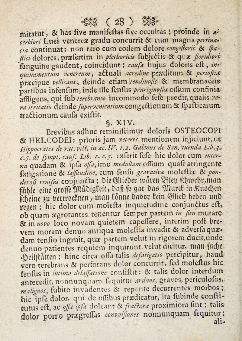 eerbiori Luei venereae gradu concurrit & cum magna pertina¬ cia continuat: non raro cum eodem dolore cmgefforii & fla- flici dolores, praefertim in plethorkis fubjefUs Sc qua: floridiori' fanguine gaudent, coincidunt; caufla hujus doloris eft , in¬ quinamentum venereum, a£luali acredine pr&'ditum 8c perioftia prscipue vellicans, deinde etiam 'tendmofls 8c membranaceis partibus infenfum, inde ille fenfus pruriginaflus odium confinia affligens, qui fub terebrante incommodo fefe prodit,qualis ve¬ ra irritatio deinde fupervenientium congeftionum Sc fpafticarum tra&ionum caufa exiftit. §. XIV. Brevibus adhuc reminifcimur doloris OSTEOCOPI Sc HELCODEI: prioris jam veteres mentionem injiciunt, ut Hippocrates de rat. vici, in ac. IV. t.z. Galenus de San. 'tuenda Lib.j, c.j. de fympt. caufl. Lib. 2. c.j. exferit fefe hic dolor cum inter¬ na quadam 8c ipfa offa, imo medullam offlum quafi attingente fatigatione Sc lajfltudinc, cum fenfu gravativa moleftia: Sc pon- derofl renifus conjuntta; Die@lteDei’ nxu-en ‘23(ei; ftbroc&P/tnan- fuble einc gvojfe^ubigWt, Da§ fo gar Dag “D)larcf in^noc&m fucine bmrocfnen / mcm fonne Dabor fcin @lieb l>eben unD vegeti: hic dolor cum molefta inquietudine conjunctus eft, ob quam aegrotantes-cenentur femper partem in fitu mutare & in novo loco novam quietem capeffere, interim poft bre¬ vem moram denuo antiqua moleftia invadit Sc adverfa quae¬ dam tenfio ingruit, quae partem velut in rigorem ducit,unde denuo patientes requiem inquirunt, velut dicitur, tnau ftlcf)e. djCtlfiattCtl; hinc circa offa talis defatigatio percipitur , haud vero terebrans Sc perforans dolor concurrit, fed moleftus hic fenfus in intima delajfatione confiflit: Sc talis dolor interdum antecedit, nonnunquam fequitur arduos, graves, periculofos, malignos, fubito invadentes Sc repente decurrentes morbos ; hic ipfe dolor, qni de offibus praedicatur, ita fubmde confli- tutus eft, ac ojfa ipfa doleant & fractura proximiora fint; talis dolor porro praegreffas convulflones nonnunquam fequitur;