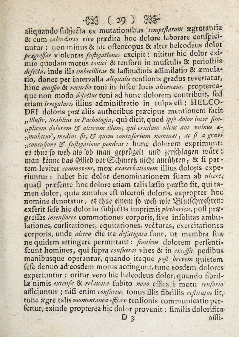- '#3.(29) SR aliquando fubje&a ex mutationibus tempeftatttm aegrotantia & cum calendario vivo praedita hoc dolore laborare conipici- untur; non minus & hic offeocopus & alter helcodeus dolor pragrejfas- violentas fuftigationes excipit 1 nititur hic dolor exi* inio quodam motus toma & tentorii in mufculis 5t perioftus^ defeSht, inde illa imbecillitas & laflitudinis ailimilatio & aemula* tio, donec per intervalla aliqualis tenfionis gradus revertatur, hinc amiffio 3c recurfw toni in hifce locis alternam, propterea- que non modo dcfeclas toni ad hunc dolorem contribuit, fed etiam irregularis illius adminiftratio in culpa eft : HELCO-- DEI doloris prae aliis authoribus praecipue mentionem facit „lllufir. Stahlius in Patbologia, qui dicit, quod ipfe dolor inter fim- ,,plicem dolorem & alterum illum, qui crudum ulcus aut vulnus £- „mulatur , medius fit, & quem contuforium nominat, ac fi a gravi „contufione & fuftigatiom pendeat: hunc dolorem exprimunt: tl)ue fo n>el) al6 'ob mati gcpvugelt unt> $cvfd)(acsen mare: tnan fonne Das ©fici) bor@df)meil5 ntd)t anrul)reti > & 11 par¬ tem leviter commovent, mox exacerbationem illius doloris expe¬ riuntur : habet hic dolor denominationem fuam ab ulcere, quafi praefente hoc dolore etiam talis lxfio praefto fit, qui ta¬ men dolor, quia aemulus eft ulcerofi doloris, eapropter hoc nomine denotatur, e6 tl)ue einem fo mel> tv>ie ^5lutfct)mel)rem exferit fefe hic dolor in fubjedtis imprimisplethoricis, poft prae- greftas intenfiores commotiones corporis, fi ve infolitas ambu¬ lationes, curfitationes, equitationes, vetturas, exercitationes corporis, unde altero die ita defatigata funt, ut membra fiia ne quidem attingere permittant: fimilem dolorem perfenti- fcunt homines, qui fupra confuetas vires & in exccjfu pedibus manibusque operantur, quando itaque poft brevem quietem fefe denuo ad eosdem motus accingunt, tunc eosdem dolores experiuntur: oritur vero hic helcodeus dolor, quando fibril^ Ix nimis extenfa & relaxata fubito novo efficau motu t en for io afficiuntur ; nifi enim confuetus tonus illis fibrillis reftitmw fit, tunc argre talis momentanea efficax tenfionis communicatio per¬ fertur, exinde propterea hic dolor provenit: fimilis dolorifica- e - ~ # D 5 affii-