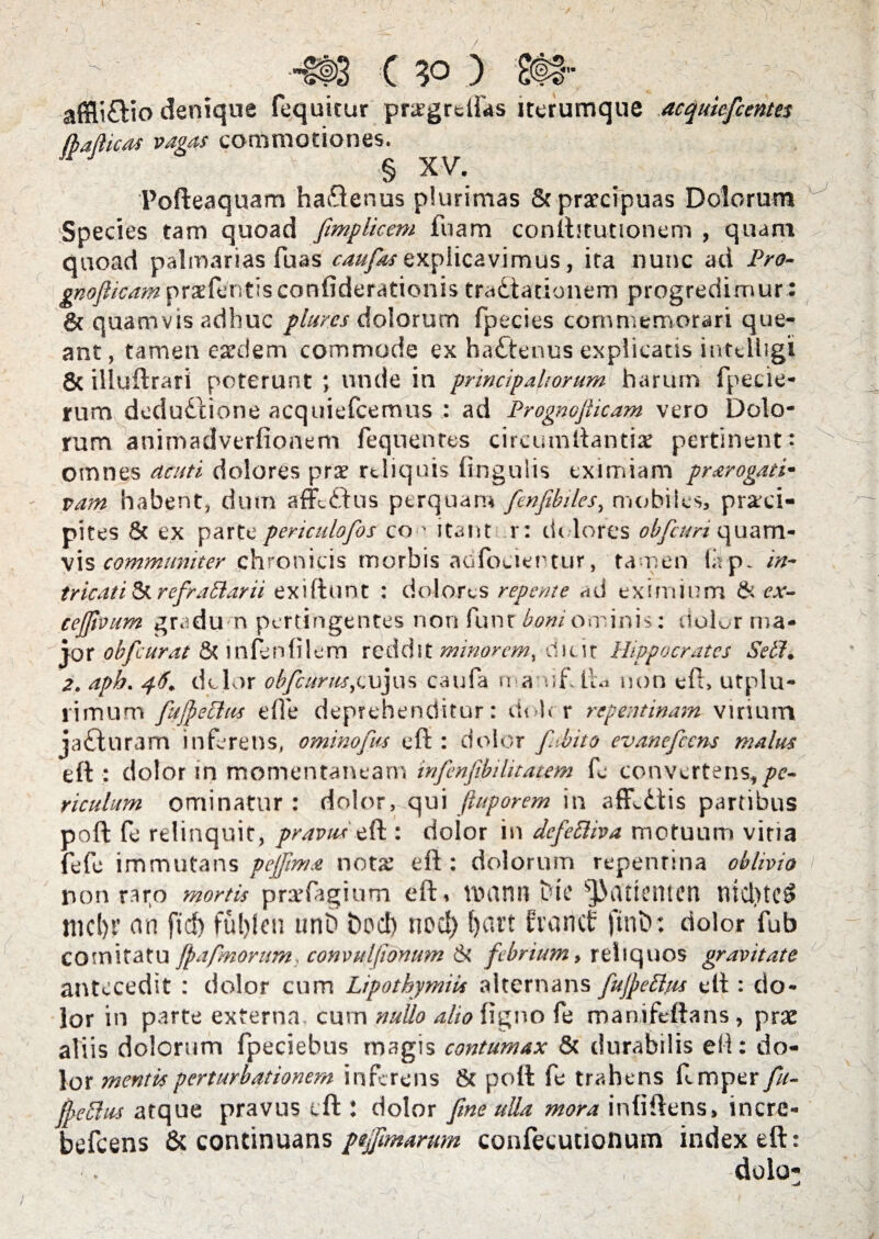 -m c ) afficio denique fequitur pra^grdfas iterumque acquiefcentes § XV. Pofteaquam ha&enus plurimas & praecipuas Dolorum Species tam quoad fimplicem fuam conifotutionem , quam quoad palmarias Tuas caufas explicavimus, ita nunc ad Pro- gnofticam praefentis confiderationis tractationem progredimur : & quamvis adhuc plur.es dolorum fpecies commemorari que¬ ant, tamen eaedem commode ex haCtenus explicans iiitelhgi 8c illuftrari poterunt ; unde in principaliorum harum fpecie- rum deduClione acquiefcemus : ad Prognofiicam vero Dolo¬ rum animadverfionem fequenres circumftantiae pertinent: omnes acuti dolores prae reliquis lingulis eximiam prorogati* vam habent, dum afKCtus perquam fenfibiles, mobiles, praeci¬ pites & ex parte penculofos co■' itant r: dolores obfcun vis communiter chronicis morbis aofoeientur, 'tamen Qp. in- tricati St refratiarii exiftunt : dolores repente ad eximium & ex- cejfivum gradum pertingentes non funr boni ominis: dolor ma¬ jor obfcurat & inlenfilem reddit minorem^ dicit Hippocrates SelP. 2. apb. 46. dolor obfetirus,cujus caufa namh lia non eft, utplu- rimum fufyeclus e.fle deprehenditur: doler repentinam virium jaCturam inferens, ominofus eft : dolor [abito evanefccns malus eft : dolor in momentaneam infenfibihtatem fe convertens,/?- riculum ominatur: dolor, qui fiuporem in afflCtis partibus poft fe relinquit, pravus eft : dolor in defettiva motuum vitia fefe immutans pejftma not£ eft: dolorum repenrina oblivio non raro mortis prarfagium eft, VDCinn tH£ ^3(Uictltcn ttid)te$ mcl)F an ftd) fuljleu unD t>od> nod) fyart fvaricf ftnb: dolor fub comitatu fpafmorum, convnljionmn & febrium, reliquos gravitate antecedit : dolor cum LipothymiU alternans fujpeftus eft : do¬ lor in parte externa cum nullo alio ligno fe manifeftans, prae aliis dolorum fpeciebus magis contumax & durabilis eil: do¬ lor mentis perturbationem inferens & poft fe trahens flmper fu- fjyrfdus atque pravus cft l dolor [me ulla mora inliftens, incre- befcens & continuans pejfimarum confecutionum index eft: dolo* (