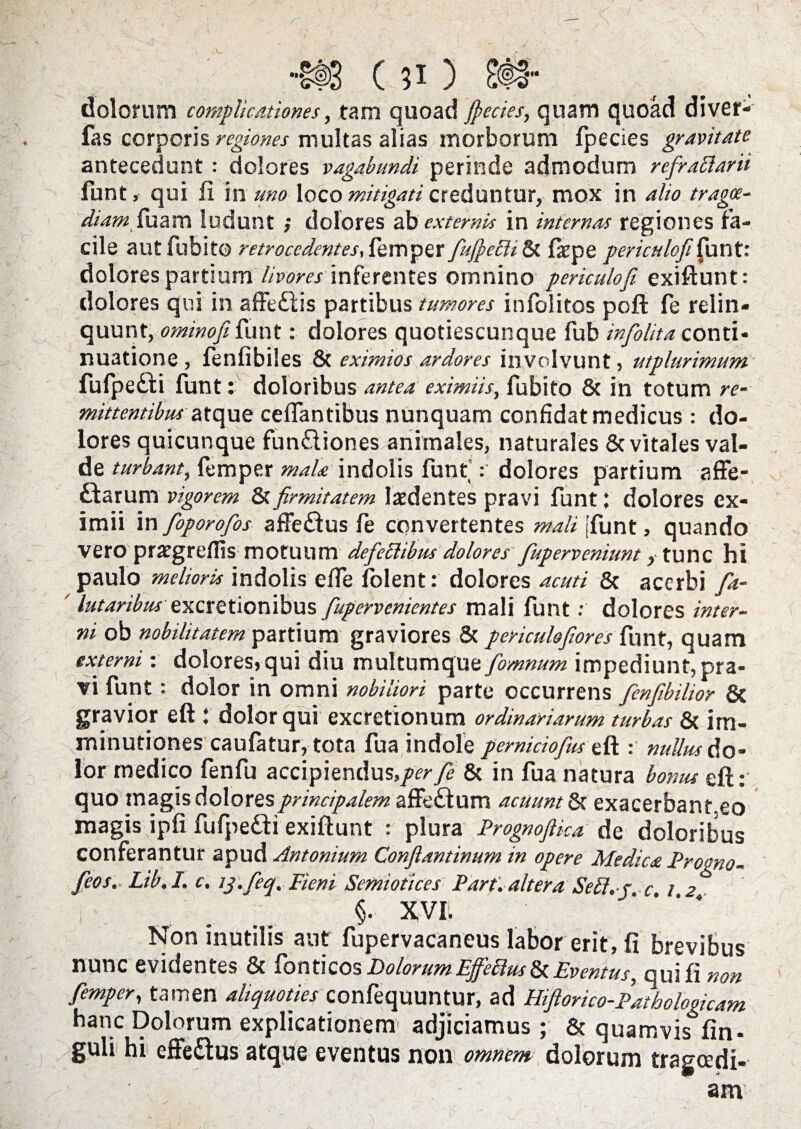 | . | \ ~ . • ' • , - / i>, '■ ’ / _ ■. L • 1 ' / H8 (?i) 8# dolorum complicationes, tam quoad jpecies, quam quoad diver- fas corporis regiones multas alias morborum fpecies gravitate antecedunt : dolores vagabundi perinde admodum refraftarii funt, qui fi In uno loco mitigati creduntur, mox in alio tragoe¬ diam fazm ludunt ; dolores ab externis in internas regiones fa¬ cile aut fubito retrocedentes, femper fiufpcch Sc fope peri culo fi funt: dolores partium livoresinferentes omnino periculo fi exiftunt: dolores qui in affe&is partibus tumores infolitos poft fe relin¬ quunt, ominofi funt: dolores quotiescunque fub infiolita conti¬ nuatione , fenfibiles & eximios ardores involvunt, utplurimum fufpefti funt: doloribus antea eximiis, fubito 8c in totum re¬ mittentibus atque celfantibus nunquam confidat medicus : do¬ lores quicunque fun£liones animales, naturales & vitales val¬ de turbant, femper mala indolis funt dolores partium affe- £larum vigorem &firmitatem laedentes pravi funt; dolores ex¬ imii in fioporofios affe&us fe convertentes mali [funt, quando vero prargrefiis motuum defeci ibus dolores fuperveniunt, tunc hi paulo meliork indolis'ede folent: dolores acuti & acerbi fia- ' lutaribus excretionibus fiupervenkntes mali funtdolores inter¬ ni ob nobilitatem partium graviores Sc perkulofiores funt, quam externi: dolores,qui diu multumque fiomnum impediunt, pra¬ vi funt: dolor in omni nobiliori parte occurrens fienfibilior & gravior eft : dolor qui excretionum ordinariarum turbas & im¬ minutiones caufatur, tota fua indole pemiciofius eft : nullus do¬ lor medico fenfu accipiendus,/^ fe & in fua natura bonus eft: quo magis dolores principalem affefium acuunt 8t exacerbant.eo magis ipfi fufpe&i exiftunt : plura Prognofika de doloribus conferantur apud Antonium Conflantinum in opere Medica Procno- fieos. Lib.I. c, ij. fieq, Fieni Semiotices Part. altera SeEt.-j c i 2 §. XVI. Non inutilis aut fupervacaneus labor erit, fi brevibus nunc evidentes & fonti cos Dolorum Effeilus & Eventus, qui fi non femper, tamen aliquoties confequuntur, ad Hifiorico-Pathologicam hanc Dolorum explicationem adjiciamus; & quamvis fin- guli hi effe£tus atque eventus non omnem dolorum tragoedi¬ am
