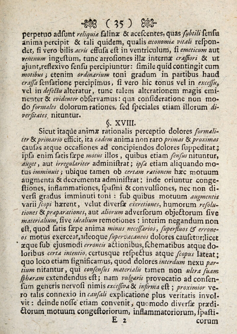 perpetuo adfunt reliquia falinx 8t acefcentes, qaasfisbtiU fenfu anima percipit & tali quidem, qualis oeconomia vitali refpon- det, fi vero bilis acris effufa eft in ventriculum, fi emeticum aut venenum ingeftum, tunc arrofiones illx internae crajfiori 6c ut ajunr,reflexivo fenfu percipiuntur : fimile quid contingit cum motibus i etenim ordinarium toni gradum in partibus haud crajfafenfatione percipimus, fi vero hic tonus vel in excejfu,, vel indefeftualteratur, tunc talem alterationem magis emi¬ nenter & evidenter cbfervamus: qua confideratione non mo¬ do formales dolorum rationes, fed fpeciaies etiam illorum di- verfitates. nituntur. §. XVIII. Sicut itaque animx rationalis perceptio dolores formali- ter & primario efficit, ita eadem anima non raro primas & proximas caufas atque occafiones ad concipiendos dolores fuppeditat,; ijpfa enim fatis farpe motus illos , quibus etiam fenfius nituntur, auget, aut irregulariter adminiftrat; ipfa etiam aliquando mo¬ tus imminuit •, ubique tamen ob certam rationem harc motuum augmenta & decrementa adminiftrat : inde oriuntur conge- ftiones, inflammationes, fpafmi & convulfiones, nec non di- verfi gradus imminuti toni : fub quibus motuum augmentis varii fcopi haerent, velut diverfae excretiones, humorum refiolu- tiones &praparationes, aut aliorum adverlorum obje&orum five materialium, five idealium remotiones : interim negandum non eft, quod fatis frpe anima minus neccjfarios, fiuperfluos & errone¬ os motus exerceat,adeoque fupervacaneos dolores caufeturjlicet aeque fub ejusmodi erroneis adtionibus. fchematibus atque do- lorib us certa intentio, certusque rcfpe&us atque fcopus lateat; quo loco etiam fignificamus, quod dolores interdum nexu par¬ tium nitantur, qui confienfius materialis tamen non ultra fuam jpharam extendendus eft; nam vulgaris provocatio ad confen- fum generis netvofi nimis exceffivafy. infirma eft ; proximior ve¬ ro talis connexio incaufiali explicatione plus veritatis invol¬ vit: deindenofle etiam convenit, quomodo diverfae przdi- Gorum motuum congeftoriorum, inflammatoriorum, fpafti- E * eorum