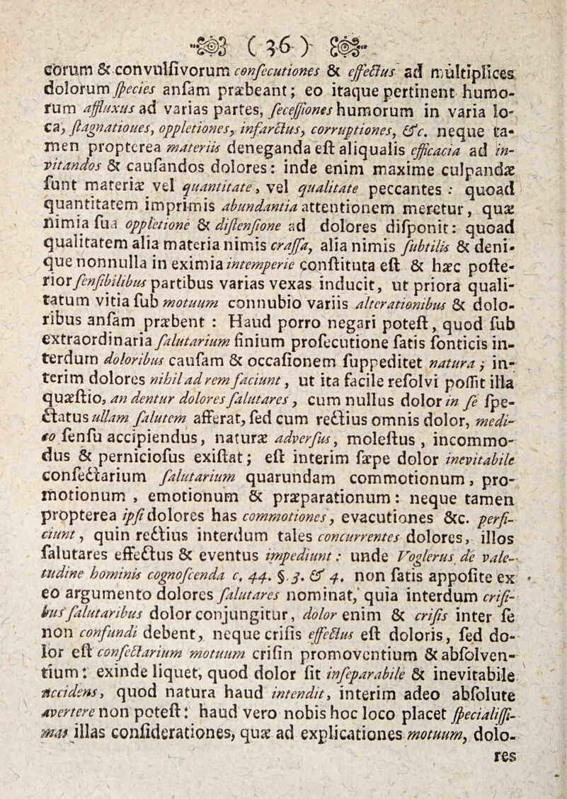 ( 3 6) «sa eftrum & convulfivorum confecutiones 8t ejfeBus ad riiultlpllces &o\omm fl>ecics anfam praebeant; eo itaque pertinent humo¬ rum affluxusad varias partes, feceffionas humotxxm in varia lo¬ ca > ftagnatioues, oppletionesymfarBus, corruptiones, (fc. neque ta¬ men propterea materiis deneganda eft aliqualis efficacia ad in¬ vitandos & caufandos dolores: inde enim maxime culpandae funt materiae vel quantitate, vel qualitate peccantes : quoad ' quantitatem imprimis abundantia attentionem meretur, qua: nimia fu a oppletione & diflenfione ad dolores difponit: quoad qualitatem alia materia nimis crajfa, alia nimis fubtilbs & deni* que nonnulla in eximia intemperie conftituta eft & harc pofte- norfcnfibilibits partibus varias vexas inducit, ut priora quali¬ tatum vitia fub motuum connubio variis alteratiombus & dolo¬ ribus anfam praebent : Haud porro negari poteft, quod fub extraordinaria falutarium finium profecutione fatis fonticis in¬ terdum doloribus caufam & occafionem fuppeditet natura ,• in- terim dolores nihil ad rem faciunt, ut ita facile refolvi pofiit illa quaeftio, an dentur dolores falutares, cum nullus dolor in fe fpe- ullam falutem afferat, fed cum redlius omnis dolor, medi- to fenfu accipiendus, naturatadverfus, moleftus , incommo¬ dus & perniciofus exiftat; eft interim farpe dolor inevitabile confedtarium falutarium quarundam commotionum, pro¬ motionum , emotionum & praeparationum: neque tamen propterea ipfidolores has commotiones, evacutiones &c. perfi¬ ciunt, quin redlius interdum tales concurrentes dolores, illos falutares effedtus & eventus impediunt: unde Voglerus de vale¬ tudine hominis cognofcenda c, 4.4. §. df 4. non fatis appofite ex eo argumento dolores falutares nominat, quia interdum crifi- kus'falutaribus dolor conjungitur, dolor enim & crifis inter fe non confundi debent, neque crifis eJfcBus eft doloris, fed do¬ lor eft confcBarium motuum crifin promoventium &abfolven- tium t exinde liquet, quod dolor fit infeparabile 8c inevitabile ■accidens, quod natura haud intendit, interim adeo abfolute avertere non poteft: haud vero nobis hoc loco placet fj>eciali(fL- mat illas confiderationes, qua? ad explicationes motuum, doio- res