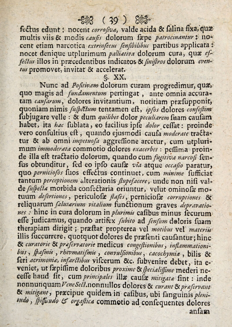 fe&us edunt j nocent corrofiva, valde acida & falina fika, qUae multis viis & modis caujis dolorum fiepe patrocinantur }■ no¬ nocet denique utplurimum palhativa dolorum cura, quae ef¬ fetius illos in praecedentibus indicatos & finiflros dolorum even¬ tus promovet, invitat & accelerat. §, XX, : Nunc ad Pofitham dolorum curam progredimur, quaey quo magis ad fundamentum pertingat, ante omnia accura¬ tam caufarum, dolores invitantium, notitiam praefupponit, quoniam nimis fufleXlum tentamen eft, ipfos dolores confeflim fubjugare velle : & dum quilibet dolor peculiarem fuam caufam habet, ita hac fublata, eo facilius ipfe <&/«• ceflat: proinde* vero confultius eft, quando ejusmodi caufa moderate tradfa- tur & ab omni impetuofa aggreflione arcetur, cum utpluri¬ mum immoderata commotio dolores exacerbet: peflima proin¬ de illa eft tradlatio dolorum, quando cum fugitiva narcofi fen»* fus obtunditur, fed eo ipfb caufae via, atque occafio paratur, quo pemiciofos fuos effeaus continuet, cum minime fufficiat tantum perceptionem «Iterationis ftupefacere, unde non nifi val¬ de fuftetta morbida confe&aria oriuntur, velut ominofae mo¬ tuum defertiones, periculofat ftafes, pemiciofae corruptiones St reliquarum falktarium vitalium functionum graves depravatio¬ nes : hinc in cura dolorum in plurimis cafibus minus fecurum ede judicamus, quando artifex fubito ad fenfum doloris fuam therapiam dirigit; praeftat propterea vel motibus vel’ materiis illis fuccurrere, quotquot dolores de praefenti caufanturjhinc & curatorie & prafrvatorie medicus congeftionibus , inflammationi¬ bus , flafmis , rbevmatifmis , convulfionibus, cacochymia , bilis 8t feri acrimonia, infarctibus vifcerum &c. fubyenire debet, ita e-’ veniet, ut faepiflime doloribus proxime&fleoaliffime mederi ne- cefle haud fit, cum principales illas caulis mitigata fint: inde nonnunquamFcw^.nonnullos dolores & curant prafervetnt & mitigant, praecipue quidem ili cafibus, ubi fanguinis pleni- tude} jhifuudo & orgafltca commotio ad confequentes dolores anfaaa