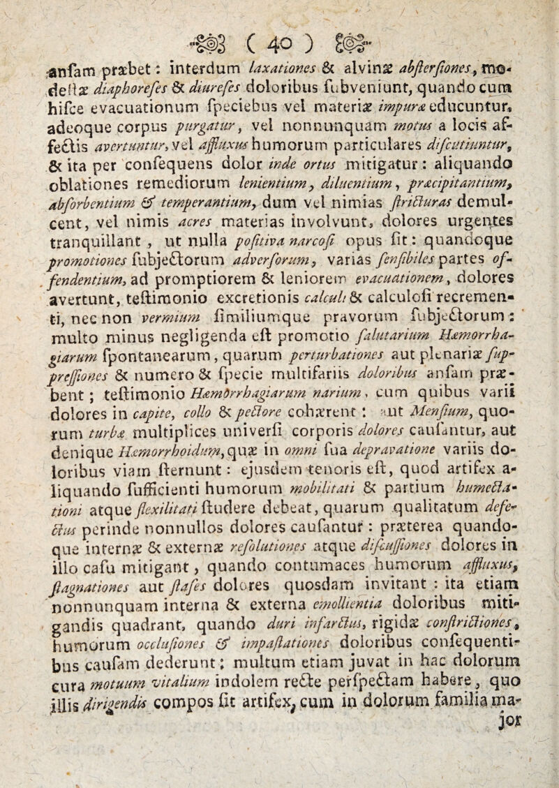 «nfam praebet: interdum laxationes & alvinae abflerfiones deMa: diaphorefes & diurefes doloribus fubveniunt, quando cura hifce evacuationum fpeciebus vel materiae impura educuntur, adeoque corpus purgatur, vel nonnunquam motus a locis af- fe£tis avertuntur,vel affluxwhumorum particulares difattmntur, & ita per confequens dolor inde ortus mitigatur: aliquando oblationes remediorum lenientium, diluentium, pracipitantium, abforbentium & temperantium, dum vel nimias ftnthtras demul¬ cent , vel nimis acres materias involvunt, dolores urgentes tranquillant , ut nulla pofitiva narcofi opus fit : quandoque promotiones fubje£torum adverforum, varias fenfibiles partes of¬ fendentium,^ promptiorem & leniorem evacuationem, dolores avertunt, teftimonio excretionis calculi & caleulofi recremen¬ ti, nec non vermium fimiliumque pravorum fubjedtorum: multo minus negligenda eft promotio falutarium Hamorrha- giarum fpontanearum, quarum perturbationes aut plenariae fup* prefftones & numero & fpecie multifariis doloribus anfam prae¬ bent; teftimonio HamOrrbagiarum narium, cum quibus varit dolores in capite, collo &pedore cohaerent : ajut Menfium, quo- rum turba multiplices univerfi corporis dolores c au fantur, aut denique Hamorrhoidum, quae in omni fu a depravatione variis do¬ loribus viam fternunt: ejusdem tenoris eft, quod artifex a* liquando fuffkienti humorum mobilitati t< partium humeda- tioni atque fex i litati ftudere debeat, quarum qualitatum defe- cius perinde nonnullos dolores caufantur: praeterea quando¬ que internae & externae refolutiones atque difiufiones dolores in illo cafu mitigant, quando contumaces humorum a fluxus, f agnationes aut flafes dolores quosdam invitant : ita etiam nonnunquam interna & externa emollientia doloribus miti¬ gandis quadrant, quando duri infardiis, rigida: confiridiones, humorum occlufiones (d impaftationes doloribus conlequenti- bus caufam dederunt: multum etiam juvat in hac dolorum eura motuum vitalium indolem retfce perfpeftam habere , quo illis dirigendis compos fit artifex^ cum in dolorum familia ma- /