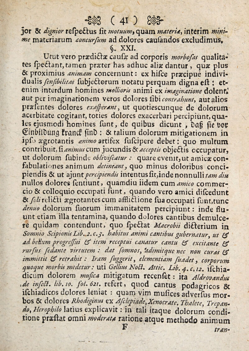 jor & dignior refpeftus fit motuum t quam materia, interim mitti» me materiarum concurfum ad dolores caufandos excludimus* §. XXI., ' ' Utut vero prxdi£be caufia: ad corporis morbofas qualita¬ tes Ipedlant, tamen praeter has adhuc aliae dantur, quae plus & proximius animam concernunt: ex hifce praecipue indivi- dualis fenfibilitas fubje£torum notatu perquam digna eft t et¬ enim interdum homines mollioris animi ex imaginatione dolenf» aut per imaginationem veros dolores libi contrahunt, aut alios praefentes dolores exajperant, ut quotiescunque de dolorum acerbitate cogitant, toties dolores exacerbari percipiunt, qua¬ les ejusmodi homines funt, de quibus dicunt \ Daj? fte DOP 0’nbili)Uiig francf ftr.D : & talium dolorum mitigationem in ipfl> aegrotantis animo artifex fufeipere debet: quo multum contribuit, Ex animus cum jucundis 8t acceptis obje£tis occupatur, ut dolorum fubinde oblivifeatur : quare evenit, ut amicat con¬ fabulationes animum detineant, quo minus doloribus conci¬ piendis & ut ajuntpercipiendis intentusfit,inde nonnulli tam diu nullos dolores fentiunt, quamdiu iidem cum amico commer¬ cio & colloquio occupati fiunt, quando vero amici dificedunt St/?/zreli£ti jrgrotantescum affliclione fiua occupati funt,tunc denuo dolorum Iliorum immanitatem percipiunt: inde flu¬ unt etiam illa tentamina, quando dolores cantibus demulce¬ re quidam contendunt, quo fpe&at Macrobii di£terium in Somnio Scipionis Lib..2. c.j. habitus animi cantibus gubernatur ut {£ ad bellum progrejfui & item receptui canatur cantu & excitante & rurfus fedante virtutem : dat fomnos, 'adimitque nec non curas & immittit & retrahit: Iram /aggerit, clementiam fuadet, corporum quoque morbis medetur: uti Gellius Noli. Attic. Lib, q.c.12. ifichia- dicum dolorem mufica mitigatum recenfiet: ita Aldrovandut i de in feli. lib. 10. fol. 621. refert, quod cantus podagricos 8c ifchiadicos dolores leniat : quam vim mufices adverfus mor¬ bos & dolores Rhodiginus ex Afclepiade,Xenocrate. Thalete, Trepan- do, Herophilo latius explicavit: in tali itaque dolorum condi¬ tione prsftat omni moderata ratione atque methodo animum ~ tran-