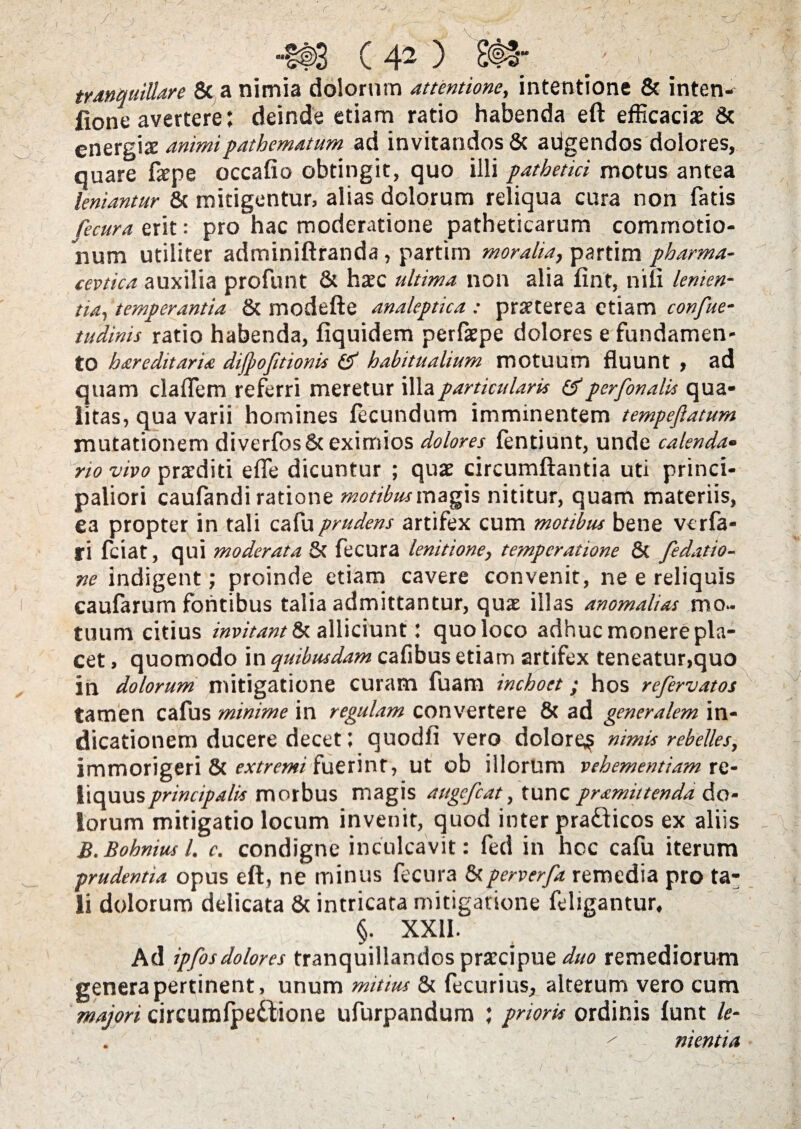 -r- kj- HI ( 42 ) (©, tranquillare & a nimia dolorum attentione, intentione & inten- fione avertere; deinde etiam ratio habenda eft efficacias 8c energia animipathematum ad invitandos & aiigendos dolores, quare fape occafio obtingit, quo illi pathetici motus antea leniantur & mitigentur, alias dolorum reliqua cura non fatis fecura erit: pro hac moderatione patheticarum commotio¬ num utiliter adminiftranda, partim moralia, partim pharma- cevtica auxilia profunt & hasc ultima non alia fint, nili lenien¬ tia, temperantia & modefte analeptica : praterea etiam confue- tudinis ratio habenda, fiquidem perfaepe dolores e fundamen¬ to hareditaria dijpoftionis (5“ habitualium motuum fluunt , ad quam claffem referri meretur illa particularis &perfonalis qua¬ litas, qua varii homines fecundum imminentem tempefiatum mutationem diverfos&eximios dolores fentiunt, unde calenda• rio vivo praediti efle dicuntur ; quas circumflantia uti princi¬ paliori caulandi ratione motibus magis nititur, quam materiis, ea propter in tali cafu prudens artifex cum motibus bene vcrfa- ti fciat, qui moderata 8c fecura lenitione, temperatione & fedatio- ne indigent; proinde etiam cavere convenit, ne e reliquis caufarum fontibus talia admittantur, qus illas anomalias mo¬ tuum citius invitant?*, alliciunt: quo loco adhuc monere pla¬ cet , quomodo in quibusdam cafibus etiam artifex teneatur,quo in dolorum mitigatione curam fuam inchoet; hos refervatos tamen cafus minime in regulam convertere 8c ad generalem in¬ dicationem ducere decet; quodfi vero dolores nimis rebelles, immorigeri & extremi fuerint, ut ob illorum vehementiam xtt- liquusprincipalis morbus magis augefcat, tunc pramittenda do¬ lorum mitigatio locum invenit, quod inter pra&icos ex aliis B.Bohniusl. c. condigne inculcavit: fed in hcc cafu iterum prudentia opus eft, ne minus fecura &perverfa remedia pro ta¬ li dolorum delicata & intricata mitigatione feligantur, J8 ; r §• xxn. Ad ipfosdolores tranquillandos prarcipue duo remediorum genera pertinent, unum mitius & fecurius^ alterum vero cum majori circumfpeiiione ufurpandum ; prioris ordinis funt le- ' nientia I