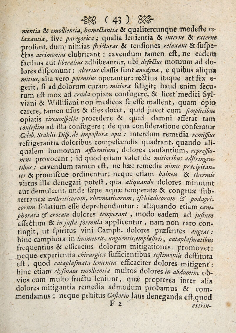 nientia & emollientia, humettantia & qualitercunque modefte rs» laxantia, live paregorica qualia lenientia & interne & externe, profunt, dum> nimias jlritturas & tenfiones relaxant & fulpe- ftas acrimonias elubricant ; cavendum tamen eft, ne eadem facilius aut liberalius adhibeantur, ubi defettus motuum ad do¬ lores difponunt: alterius claflis funt anodyna , e quibus aliqua mitius, alia vero potentius operantur: re&ius itaque artifex e- gerit. fi ad^dolorum curam mitiora feligit; haud enim fecu- rum eft mox ad cruda opiata confugere, & licet medici Syl- viani & Willifiani non medicos fe e fle mallent, quam' opio carere, tamen ufus & dies docet, quid juvet cum fimplicibut opiatis circumfpette procedere & quid damni afferat tam confeflim ad illa confugere : de qua confideratione conferatur Celeb.Stahlii Dijp.de impoflura opii: interdum remedia remijfm refrigerantia doloribus cornpefcendis quadrant, quando ali- qualem humorum affluentium, dolores caufantium, reprefflo- nem provocant ; id quod etiam valet de mitioribus adflringen- tibus : cavendum tamen eft, ne haec remedia nimis pr&cipitan- ter & promilcue ordinentur l neque etiam balneis & thermis virtus illa denegari poteft, qua aliquando dolores minuunt aut demulcent, unde farpe aquae teroperatse & congruas fub- terranese arthriticorum, rheumaticorum, ifchiadicorum & podagri- eorum folatium e fle deprehenduntur : aliquando etiam cam- phorata crocata dolores temperant , modo eadem ad jufium affeftum & in jujla formula applicentur, nam non raro con¬ tingit, ut fpiritus vini Camph. dolores praefentes augeat: hinc camphora in linimentis, unguentis,emplaflris, cat apiafm at ibus frequentius & efficacius dolorum mitigationes promovet: neque experientia chirurgica fufficientibus teftimoniis deftituta eft, quod cataplafmata lenientia efficaciter dolores mitigent: hinc etiam clyfmata emollientia multos dolores in abdomine ob¬ vios cum multo fru&u leniunt, quas propterea inter alia dolores mitigantia remedia admodum probamus & com¬ mendamus ; neque penitus Caflorio laus deneganda eft,quod * 11 . extrin- |