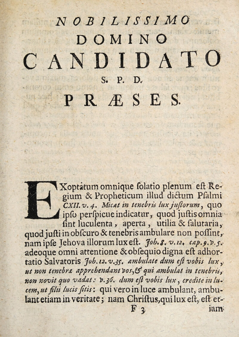 DOMINO AT I S. P. D. P R M S E S. Xoptatum omnique folatio plenum eft Re¬ gium & Propheticum illud dictum Pfaimi CXll.v, 4. Micat in tenebris lux j filorum, quo ipfo perfpicueindicatur, quod juftisomnia fint luculenta, aperta , utilia & faiutaria, quodjuftiinobfcuro& tenebris ambulare non poffint,- namipfe Jehova illorum lux eft. Joh. g. v. 12♦ cap.$. d. f.< adeoque omni attentione &obfequio digna eft adhor¬ tatio Salvatoris Joh. 12. v.35. ambulate dum eft vobis lux, ut non tenebra apprehendant Vos,(f qui ambulat in tenebris, non novit quo vadat: dum eft vobis lux, credite in In¬ cernant filii lucisfitis: qui vero in luce ambulant, ambu¬ lant etiam-in veritate j nam Chriftus,qui Lux eft, eft et-- “ 3>