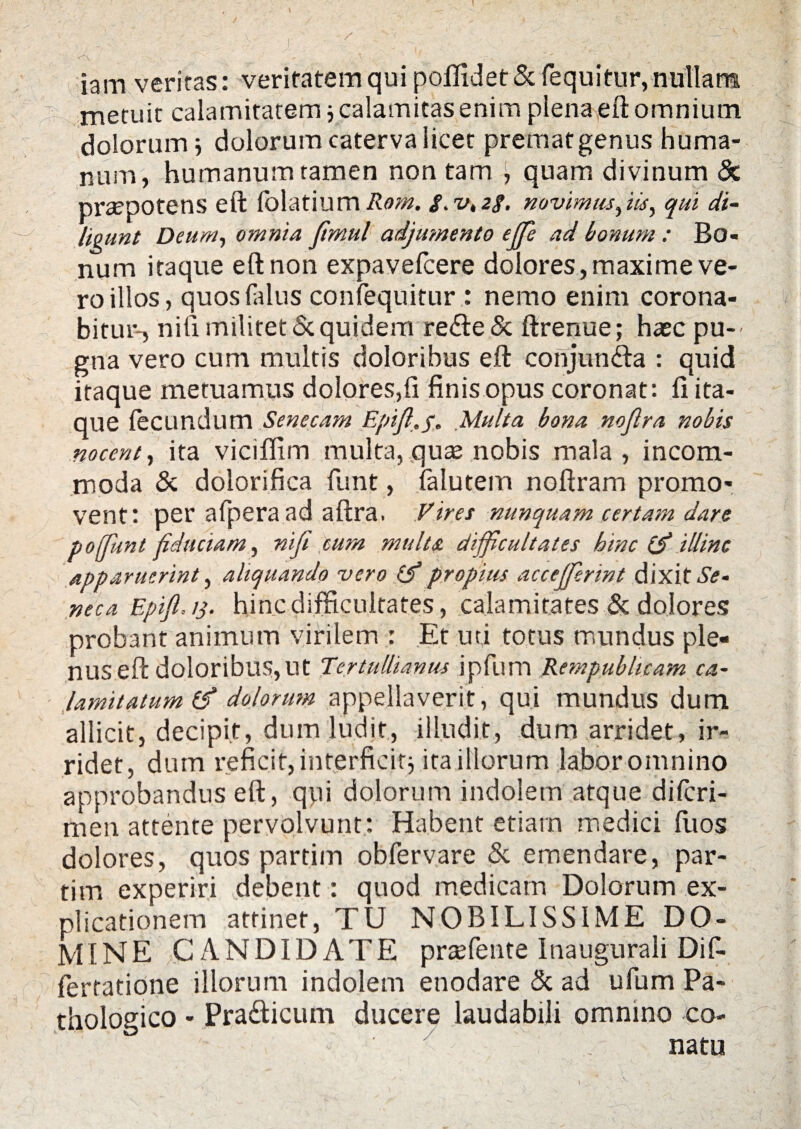 iam veritas: veritatem qui poffidet & fequitur, nullarm metuit calamitatem j calamitas enim plena eft omnium dolorum i dolorum caterva licet premat genus huma¬ num, humanum tamen non tam , quam divinum & praepotens eft folatium Rom. «f. v, 2$. novimus^m, qui di¬ ligunt Deum, omnia fimul adjumento effe ad bonum : Bo¬ num itaque eft non expavefcere dolores, maxime ve¬ ro illos, quos Hilus confequitur : nemo enim corona¬ bitur-, niti militet <$c quidem re<fte& ftrenue; haec pu¬ gna vero cum multis doloribus eft conjun&a : quid itaque metuamus dolores,fi finis opus coronat: fi ita¬ que fecundum Senecam Epifl.p. Multa bona nojlra nobis nocent, ita viciflim multa, quae nobis mala , incom¬ moda & dolorifica funt, falutem noftram promo¬ vent: per afpera ad aftra. Vires nunquam certam dare poffunt fiduciam, nifi cum multa, difficultates hinc (ff illinc apparuerint, aliquando vero propius accefferint dixit Se¬ neca Epiff 13. hinc difficultates, calamitates & dolores probant animum virilem : Et uti totus mundus ple¬ nus eft doloribus,Ut Tertullianus ipfum Rempublicam ca- ■ lamitatum (f dolorum appellaverit, qui mundus dum allicit, decipit, dum ludit, illudit, dum arridet, ir¬ ridet, dum reficit, interficit j ita illorum labor omnino approbandus eft, qui dolorum indolem atque dilcri- men attente pervolvunt: Habent etiam medici fuos dolores, quos partim obfervare & emendare, par- tim experiri debent: quod medicam Dolorum ex¬ plicationem attinet, TU NOBILISSIME DO¬ MINE CANDIDATE praffiente Inaugurali Dif- fertatione illorum indolem enodare & ad ufum Pa¬ thologico - Pra&icum ducere laudabili omnino co- y .. natu